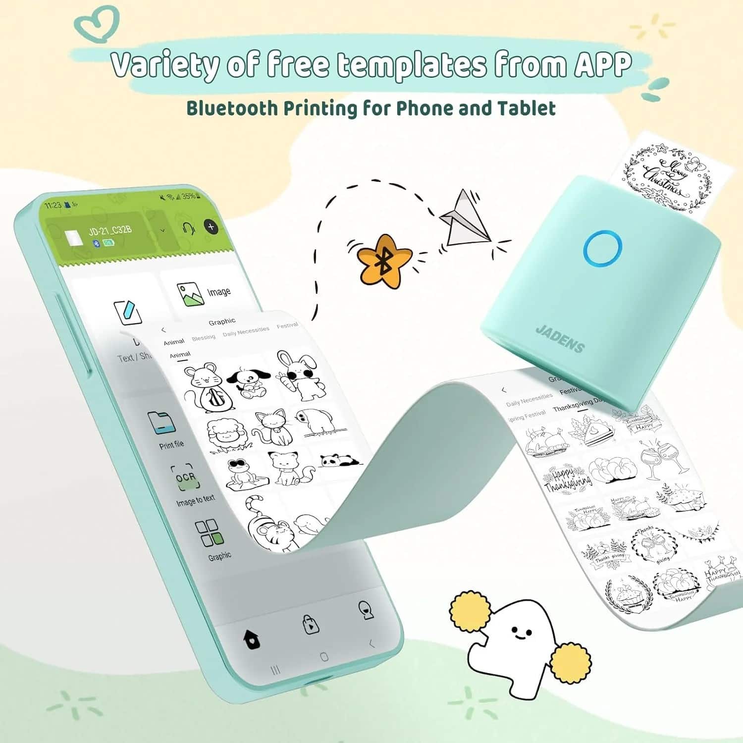 Variety of free templates from APP
Bluetooth Printing for Phone and Tablet
JD-21_C328
Image
Graphic
Text/Shape
Animal
Blessing
Daily Necessities
Festival
Print file
OCR
Image to text
Graphic
JADENS
Graphic
Daily Necessities
Festival
Thanksgiving Day
Spring Festival
Thanksgiving