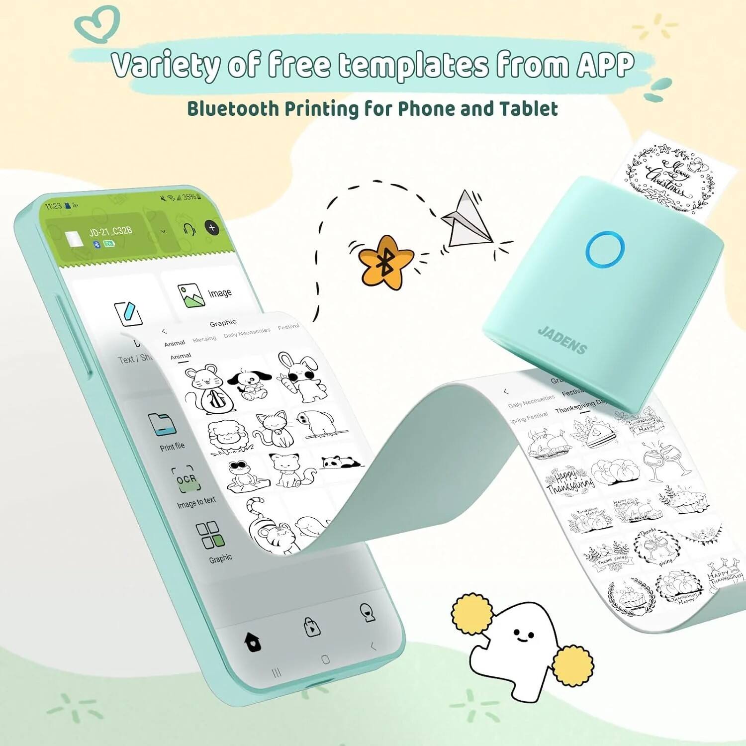 Variety of free templates from APP  
Bluetooth Printing for Phone and Tablet  

JD-21_C328  

Image  
Graphic  
Text/Shape  
Animal  
Blessing  
Daily Necessities  
Festival  

Print file  
OCR  
Image to text  
Graphic  

JADENS  

Graphic  
Daily Necessities  
Festival  
Thanksgiving Day  
Spring Festival  
Thanksgiving
