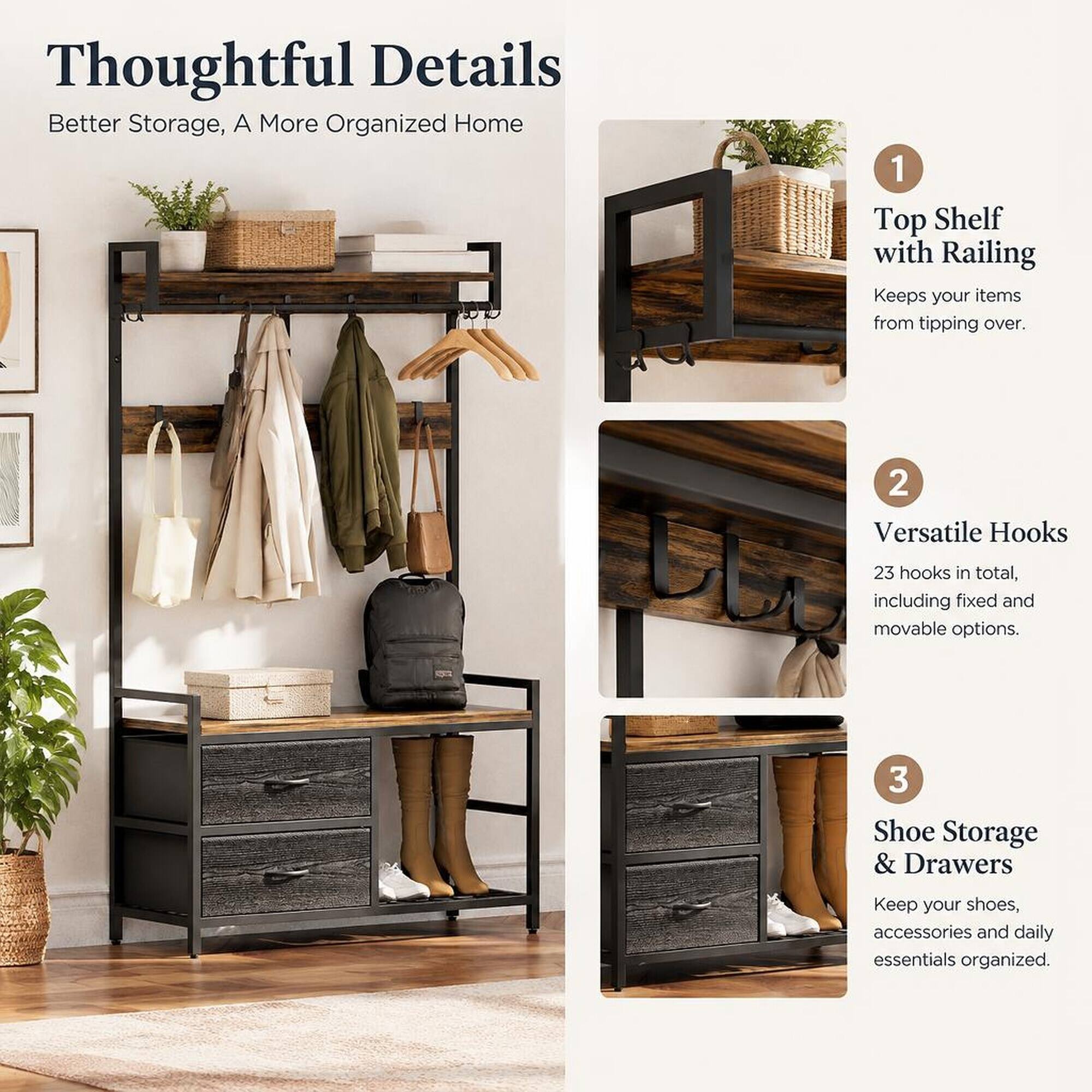 Thoughtful Details  
Better Storage, A More Organized Home

1. Top Shelf with Railing  
   Keeps your items from tipping over.

2. Versatile Hooks  
   23 hooks in total, including fixed and movable options.

3. Shoe Storage & Drawers  
   Keep your shoes, accessories and daily essentials organized.