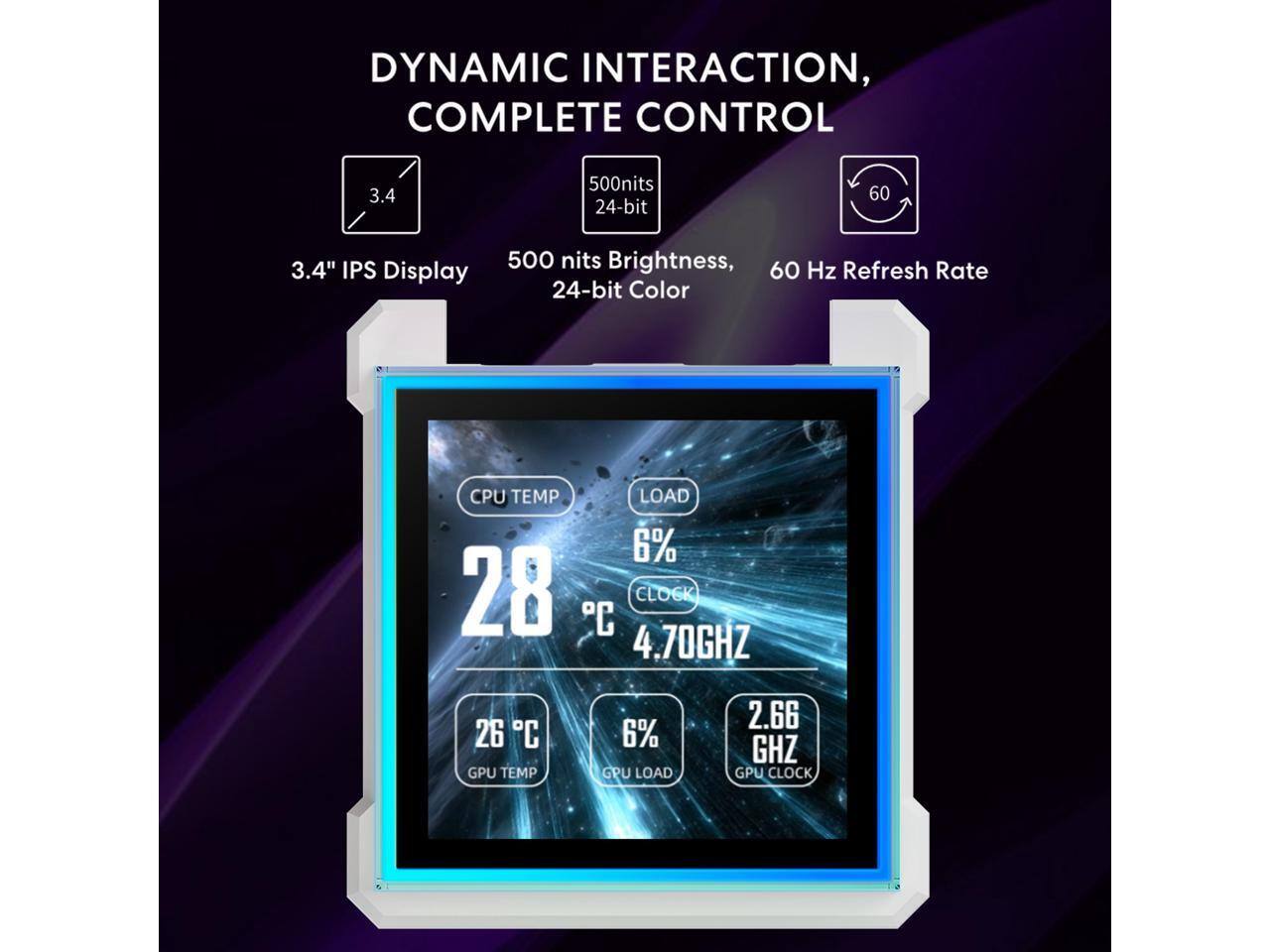 DYNAMIC INTERACTION, COMPLETE CONTROL

3.4" IPS Display

500 nits Brightness, 24-bit Color

60 Hz Refresh Rate

CPU TEMP: 28°C, LOAD: 6%, CLOCK: 4.70GHz

GPU TEMP: 26°C, LOAD: 6%, CLOCK: 2.66GHz