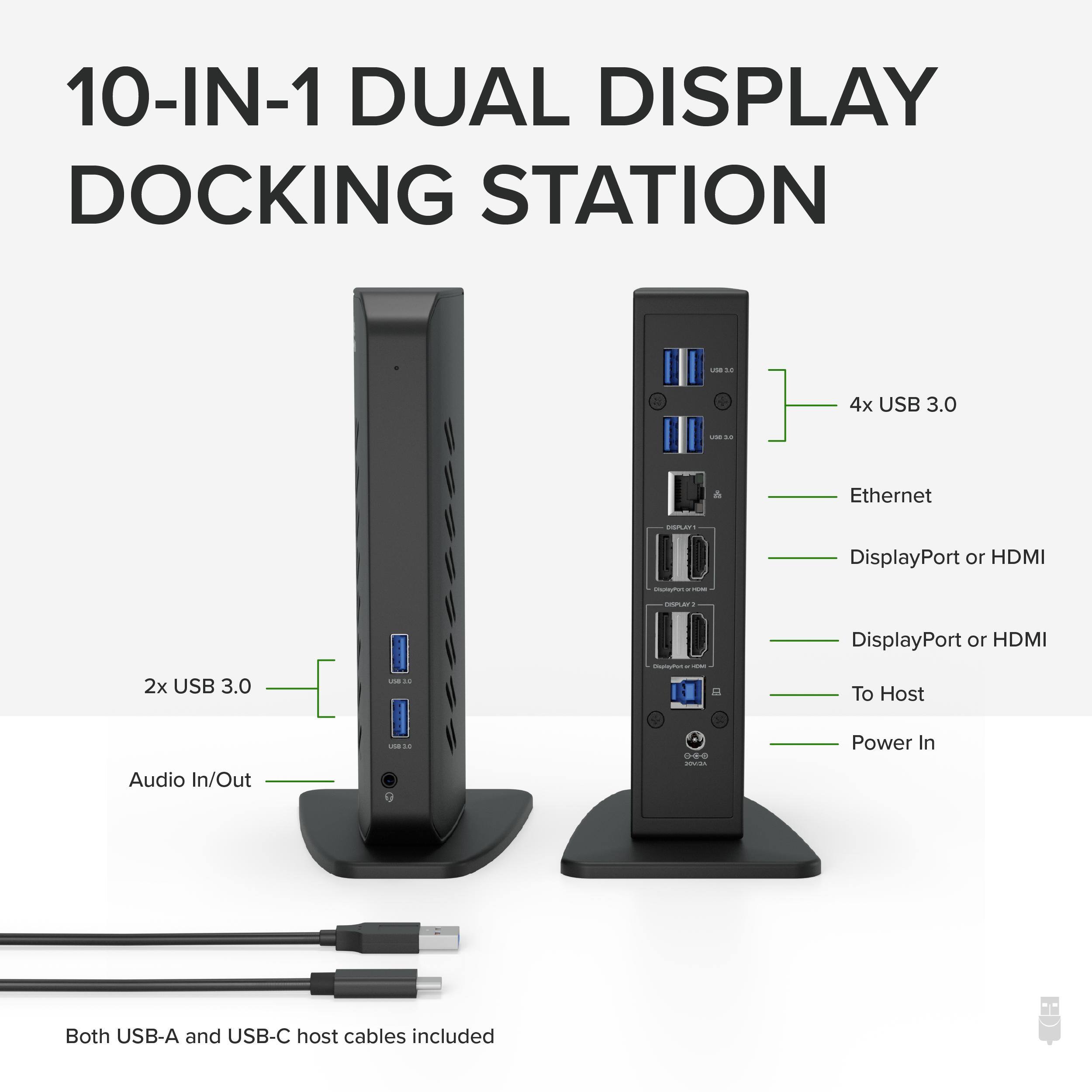 10-IN-1 DUAL DISPLAY DOCKING STATION

- 4x USB 3.0
- Ethernet
- DisplayPort or HDMI
- 2x USB 3.0
- DisplayPort or HDMI
- To Host
- Audio In/Out
- Power In

Both USB-A and USB-C host cables included