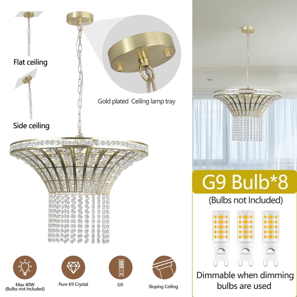 Flat ceiling  
Gold plated Ceiling lamp tray  
Side ceiling  
G9 Bulb*8 (Bulbs not Included)  
CREAM  
90 -  
Qts 201  
DOCIALS  
DOCVABLE  
DOMINATLS  
Max 40W (Bulbs not Included)  
Pure K9 Crystal  
G9  
Sloping Ceiling  
Dimmable when dimming bulbs are used