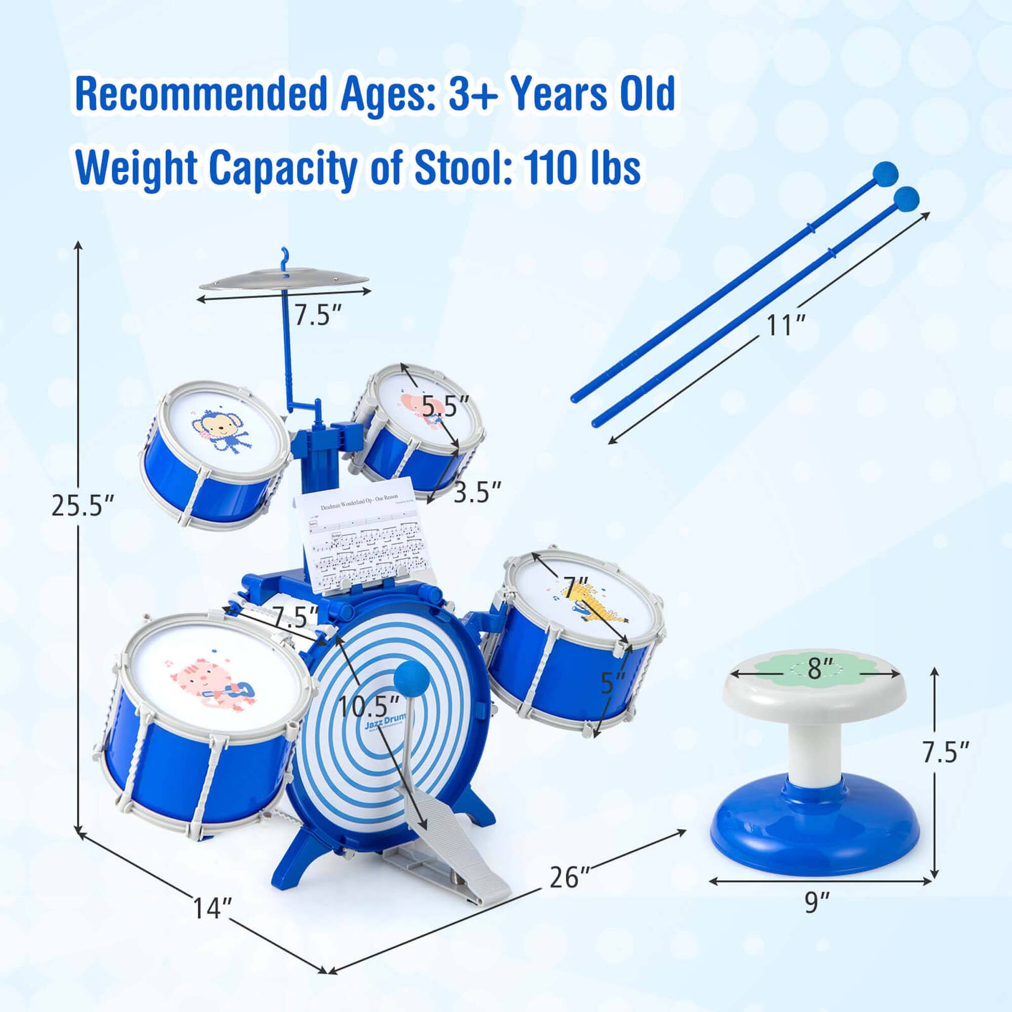 Recommended Ages: 3+ Years Old  
Weight Capacity of Stool: 110 lbs  

Dimensions:  
- 25.5" (height)  
- 11" (length)  
- 7.5" (width)  
- 14" (diameter of bass drum)  
- 10.5" (diameter of snare drum)  
- 7.5" (diameter of tom-tom)  
- 5.5" (diameter of cymbal)  
- 3.5" (height of cymbal)  
- 8" (diameter of stool seat)  
- 7.5" (height of stool)