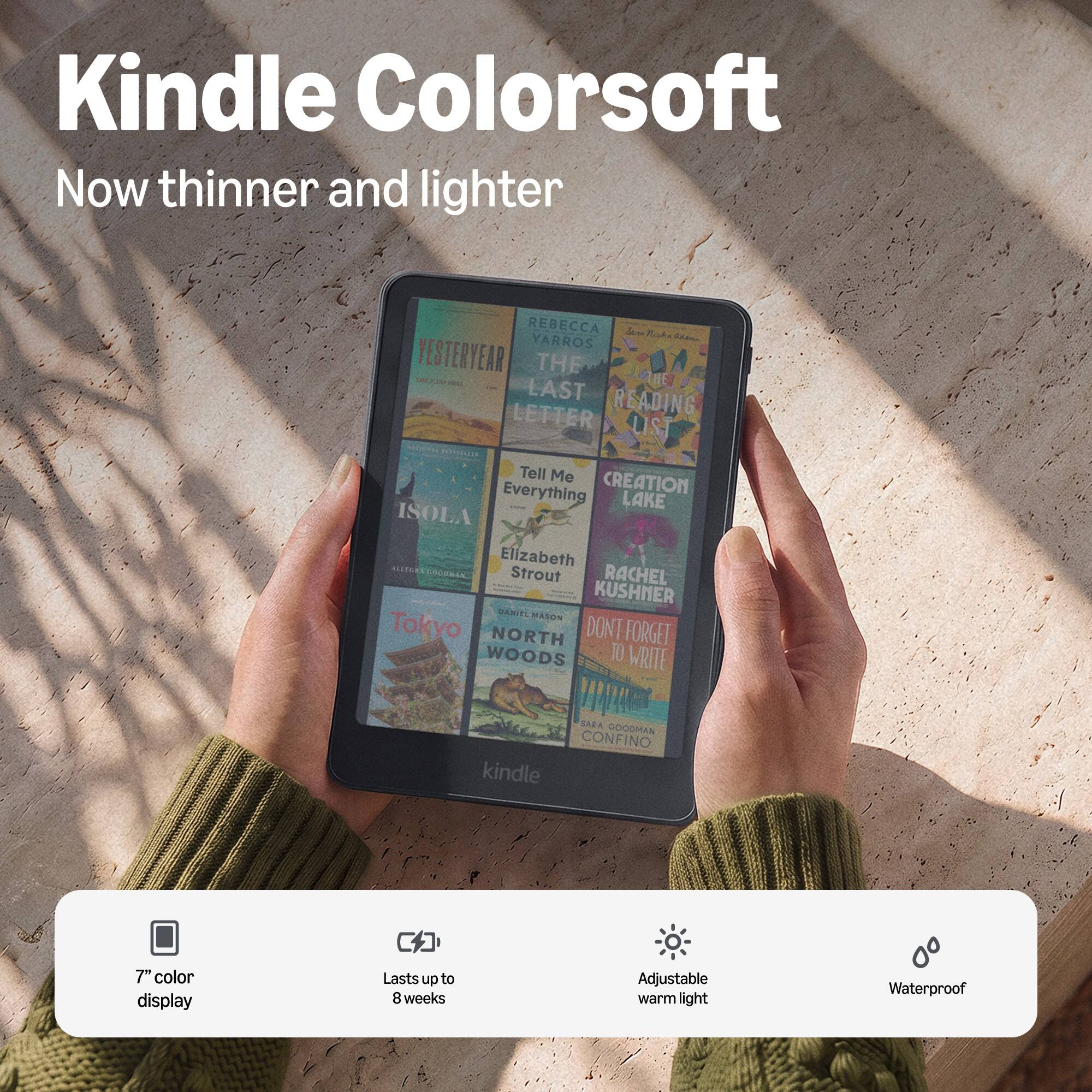 Kindle Colorsoft  
Now thinner and lighter

REBECCA Sem Miska YARROS  
THE LAST READING LIST  
FESTERYEAR  
Tell Me Everything  
CREATION LAKE ISOLA  
Elizabeth STROUT  
NILEGRA  
DANIEL MASON  
Tokyo NORTH WOODS  
DON'T FORGET TO WRITE  
SARA GOODMAN CONFINO  

7" color display  
Lasts up to 8 weeks  
Adjustable warm light  
Waterproof
