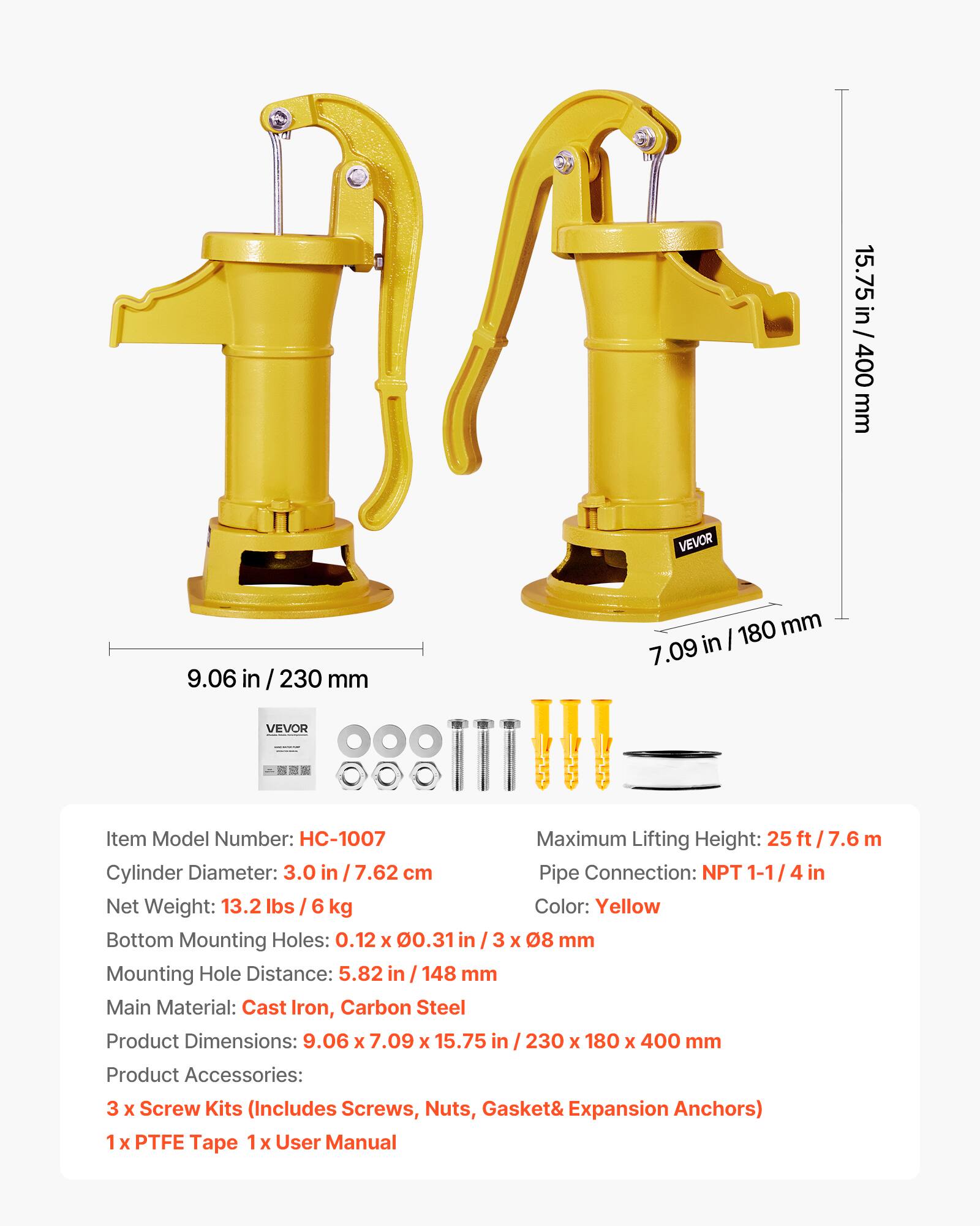 15.75 in / 400 mm  
9.06 in / 230 mm  
7.09 in / 180 mm  

VEVOR  
Item Model Number: HC-1007  
Maximum Lifting Height: 25 ft / 7.6 m  
Cylinder Diameter: 3.0 in / 7.62 cm  
Pipe Connection: NPT 1-1/4 in  
Net Weight: 13.2 lbs / 6 kg  
Color: Yellow  
Bottom Mounting Holes: 0.12 x 0.31 in / 3 x 08 mm  
Mounting Hole Distance: 5.82 in / 148 mm  
Main Material: Cast Iron, Carbon Steel  
Product Dimensions: 9.06 x 7.09 x 15.75 in / 230 x 180 x 400 mm  
Product Accessories: 3 x Screw Kits (Includes Screws, Nuts, Gasket & Expansion Anchors)  
1 x PTFE Tape  
1 x User Manual