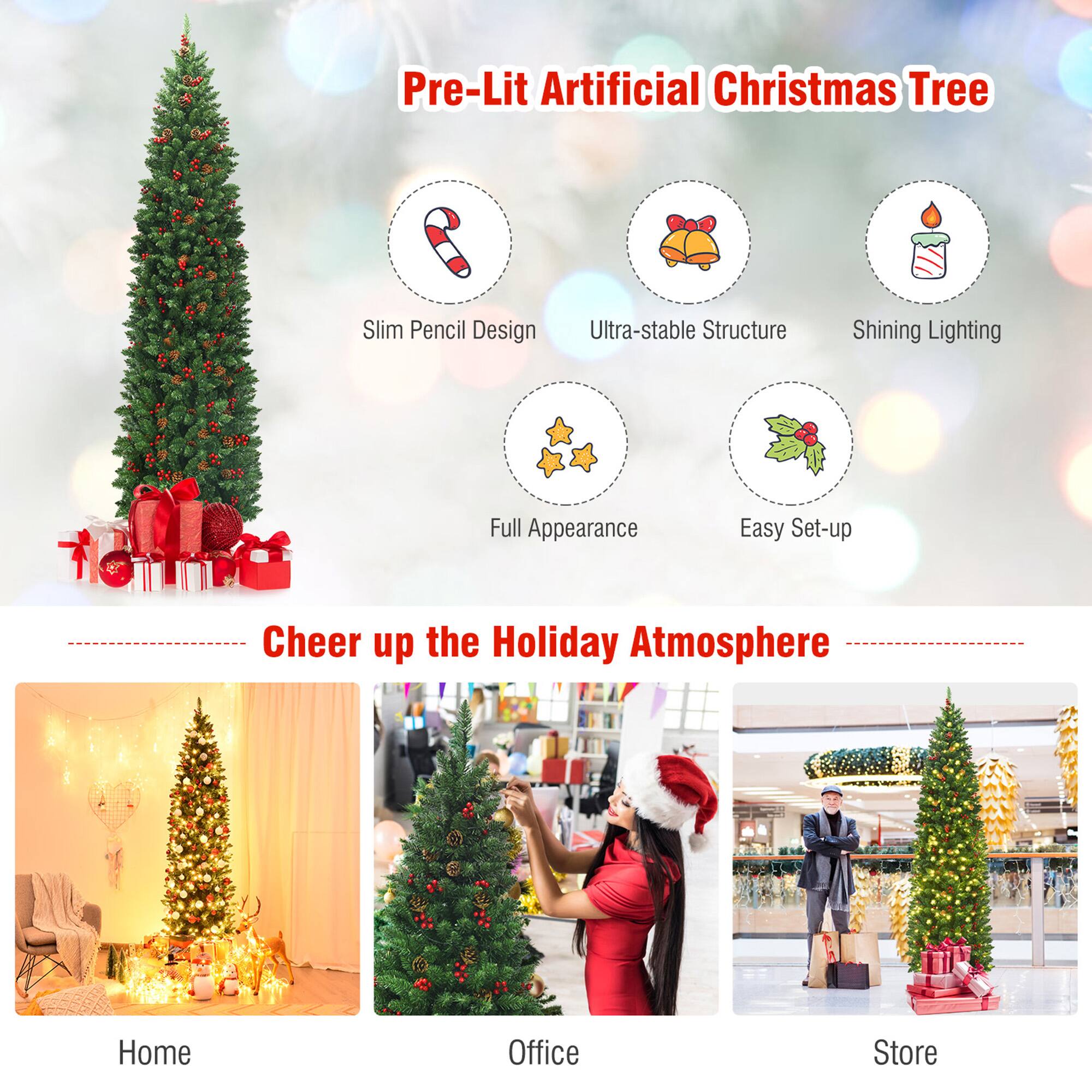 Pre-Lit Artificial Christmas Tree

- Slim Pencil Design
- Ultra-stable Structure
- Shining Lighting
- Full Appearance
- Easy Set-up

Cheer up the Holiday Atmosphere

- Home
- Office
- Store