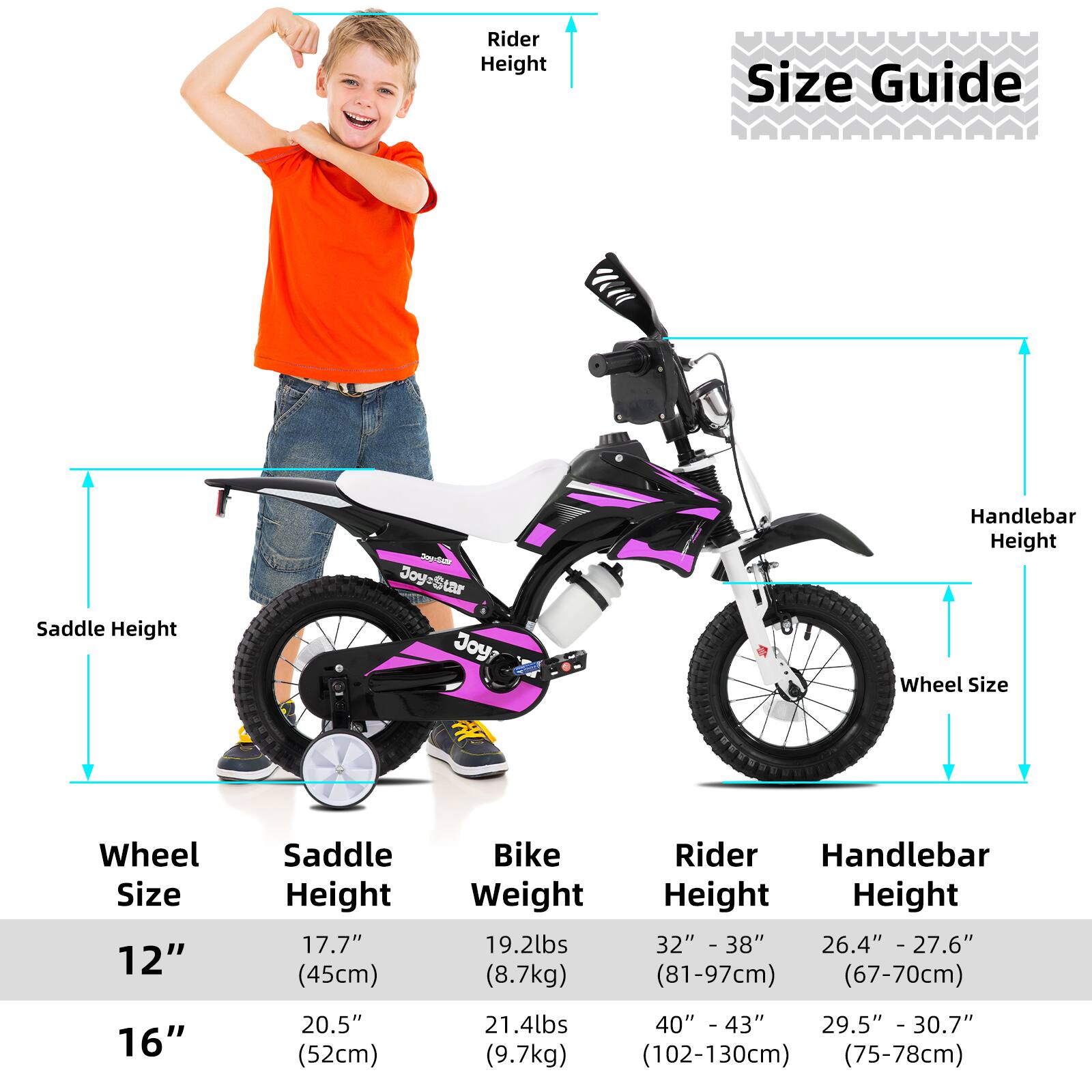**Size Guide**

- **Wheel Size:**
  - 12"
  - 16"

- **Saddle Height:**
  - 12": 17.7" (45cm)
  - 16": 20.5" (52cm)

- **Bike Weight:**
  - 12": 19.2lbs (8.7kg)
  - 16": 21.4lbs (9.7kg)

- **Rider Height:**
  - 12": 32" - 38" (81-97cm)
  - 16": 40" - 43" (102-130cm)

- **Handlebar Height:**
  - 12": 26.4" - 27.6" (67-70cm)
  - 16": 29.5" - 30.7" (75-78cm)