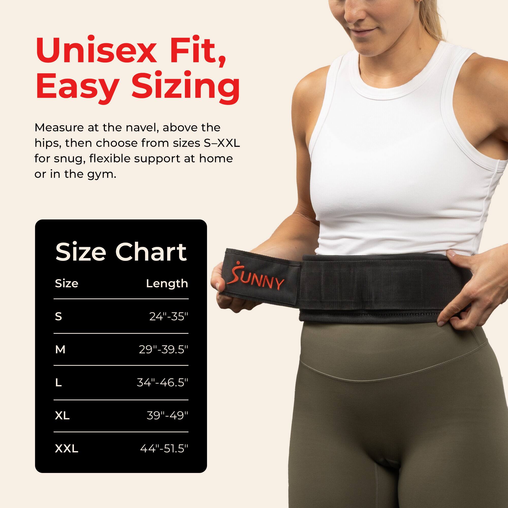 Unisex Fit, Easy Sizing

Measure at the navel, above the hips, then choose from sizes S-XXL for snug, flexible support at home or in the gym.

Size Chart

Size | Length
--- | ---
S | 24"-35"
M | 29"-39.5"
L | 34"-46.5"
XL | 39"-49"
XXL | 44"-51.5"