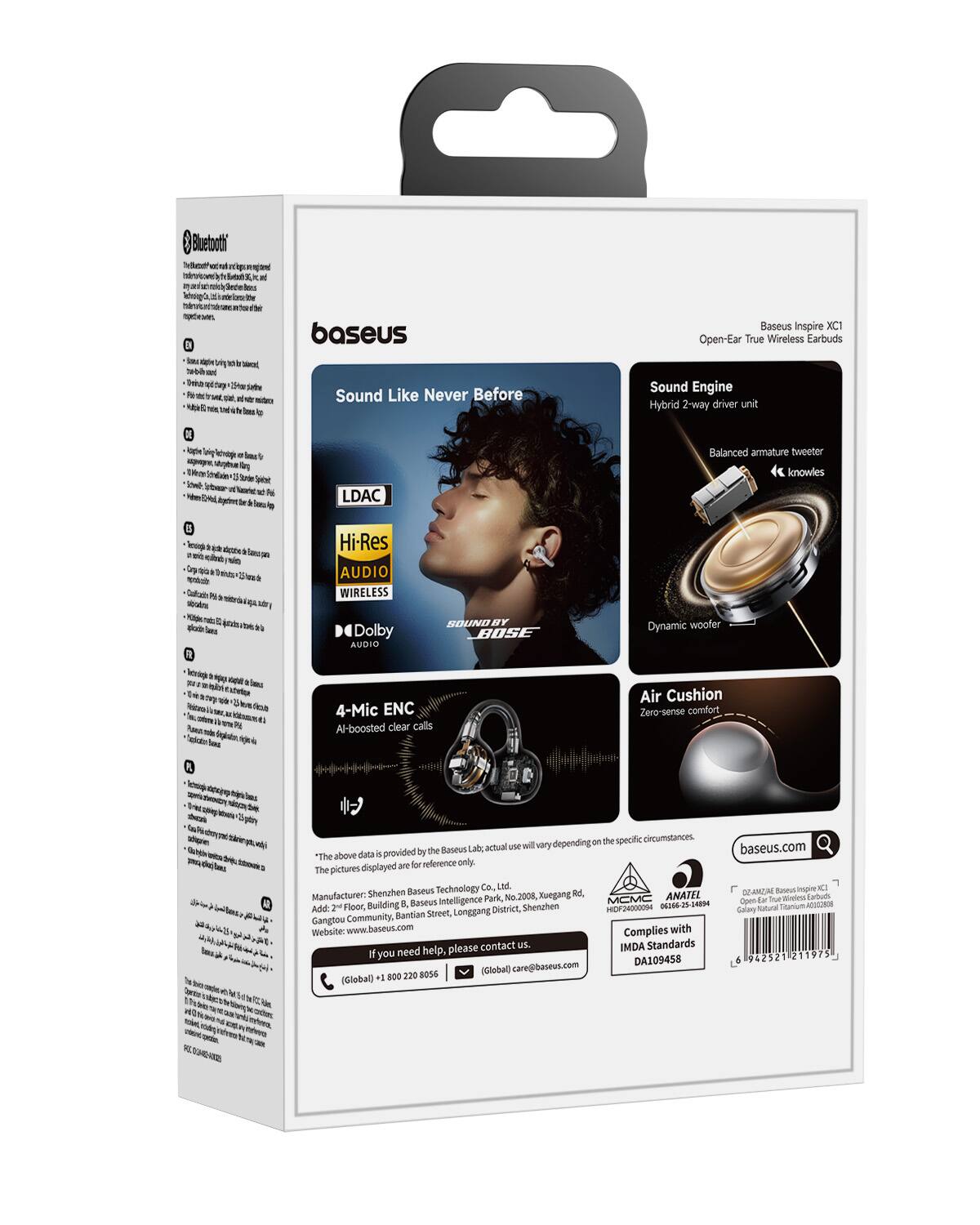 Bluetooth kps  
it  
lass  
you  
notato  
baseus Sound Like Never Before  
Baseus Inspire XC1 Open-Ear True Wireless Earbuds  
Sound Engine Hybrid 2-way driver unit  
Balanced armature tweeter  
knowles  
LDAC  
20  
Hi-Res AUDIO WIRELESS  
Dolby AUDIO  
SOUNDBY BOSE  
Dynamic woofer  
4-Mic ENC Al-boosted clear calls  
Air Cushion Zero-sense comfort  
can the specific circumstances. actual use will vary depending baseus.com is provided by the Baseus *The above data for reference only. The pictures displayed Technology Co., Ltd. Baseus Manufacturer: Shenzhen Baseus Xuegang Rd, ANATEL 02.40(2) Park, No.2008, MCMC True Earbuds B1 Baseus Intelligence Open Add: Floor, Building District, Shenzhen HIDF24000094 06166-25-14894 Calary Community, Bantian Street, Longgang Gangtou Website: www.baseus.com Complies with please contact us. IMDA Standards you need help, 21
