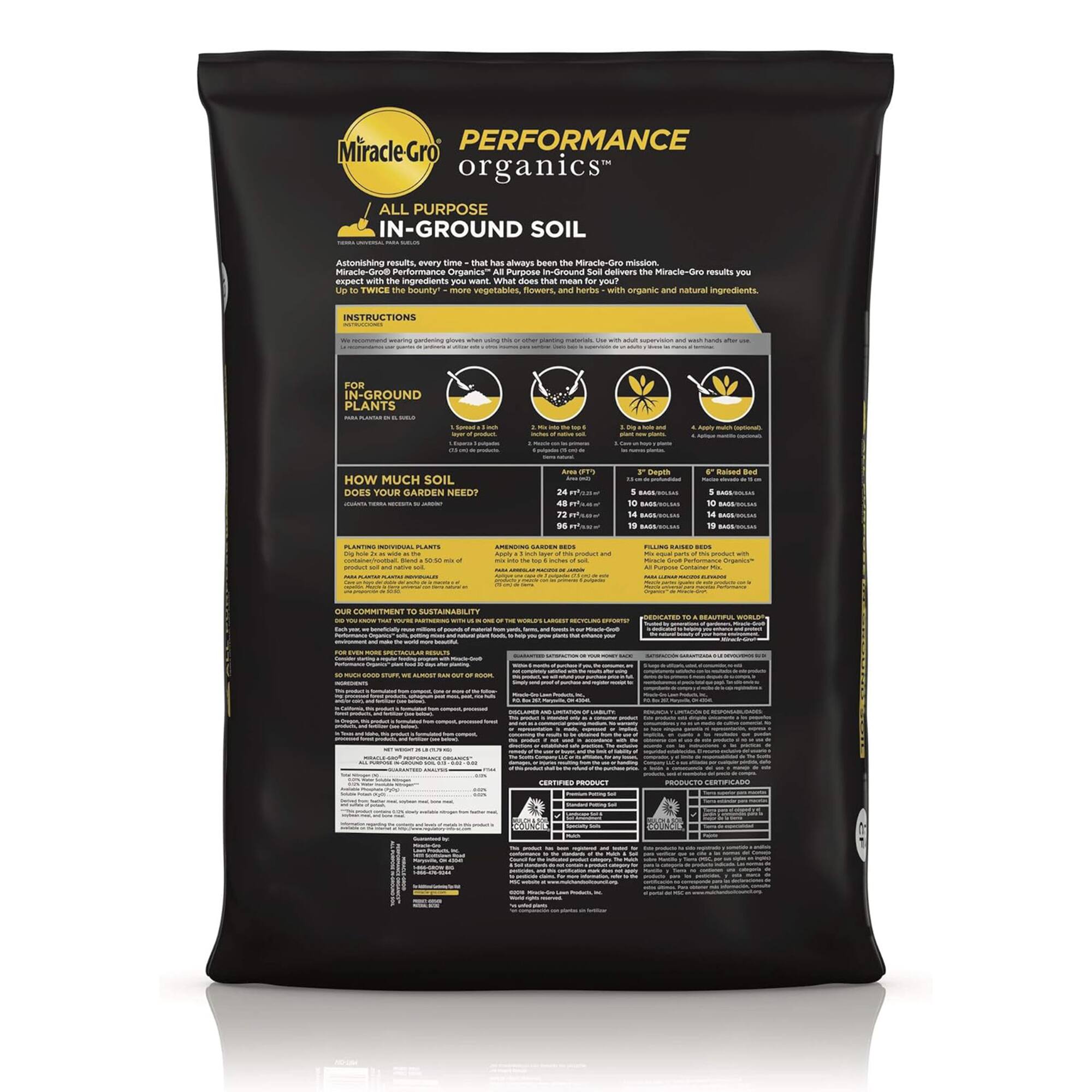 **Miracle-Gro Performance Organics™**

**All-Purpose In-Ground Soil**

Astonishing results, every time - that has always been the Miracle-Gro mission. Now, with the ingredients you want. What does that mean for you? Up to twice the bounty* more vegetables, flowers and herbs with organic and natural ingredients.

**Instructions**

**For In-Ground Plants**

1. **How Much Soil Does Your Garden Need?**

   - **Raised Bed**
     - 2' Wide x 2' Deep: 1 Bag
     - 4' Wide x 2' Deep: 2 Bags
     - 6' Wide x 2' Deep: 3 Bags
     - 8' Wide x 2' Deep: 4 Bags

   - **Flower Bed**
     - 2' Wide x 2' Deep: 1 Bag
     - 4' Wide x 2' Deep: 2 Bags
     - 6' Wide x 2' Deep: 3 Bags
     - 8' Wide x 2' Deep: 4 Bags

   - **Vegetable Garden**
     - 2' Wide x 2' Deep: 1 Bag