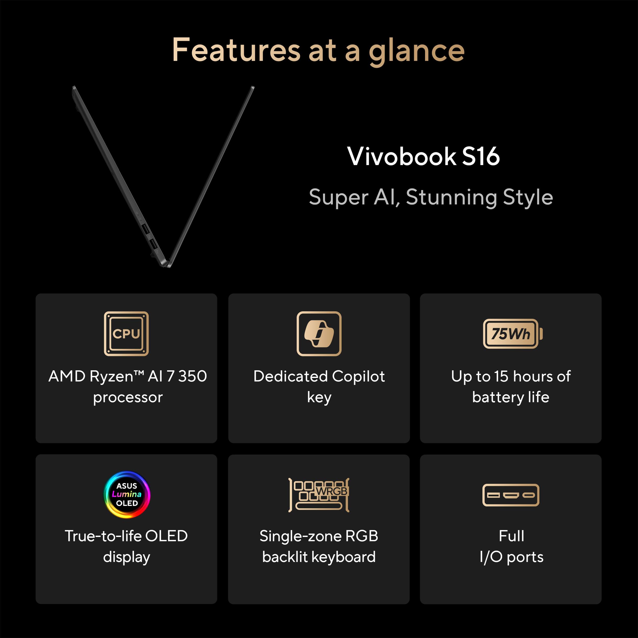 Features at a glance  
Vivobook S16  
Super AI, Stunning Style  

- AMD Ryzen™ AI 7 350 processor  
- Dedicated Copilot key  
- Up to 15 hours of battery life  
- True-to-life OLED display  
- Single-zone RGB backlit keyboard  
- Full I/O ports