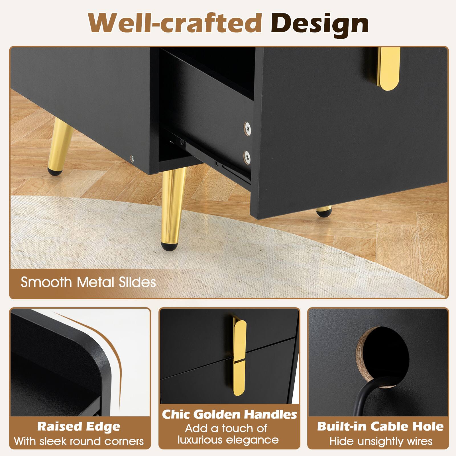 Well-crafted Design

- Smooth Metal Slides
- Raised Edge with sleek round corners
- Chic Golden Handles Add a touch of luxurious elegance
- Built-in Cable Hole Hide unsightly wires