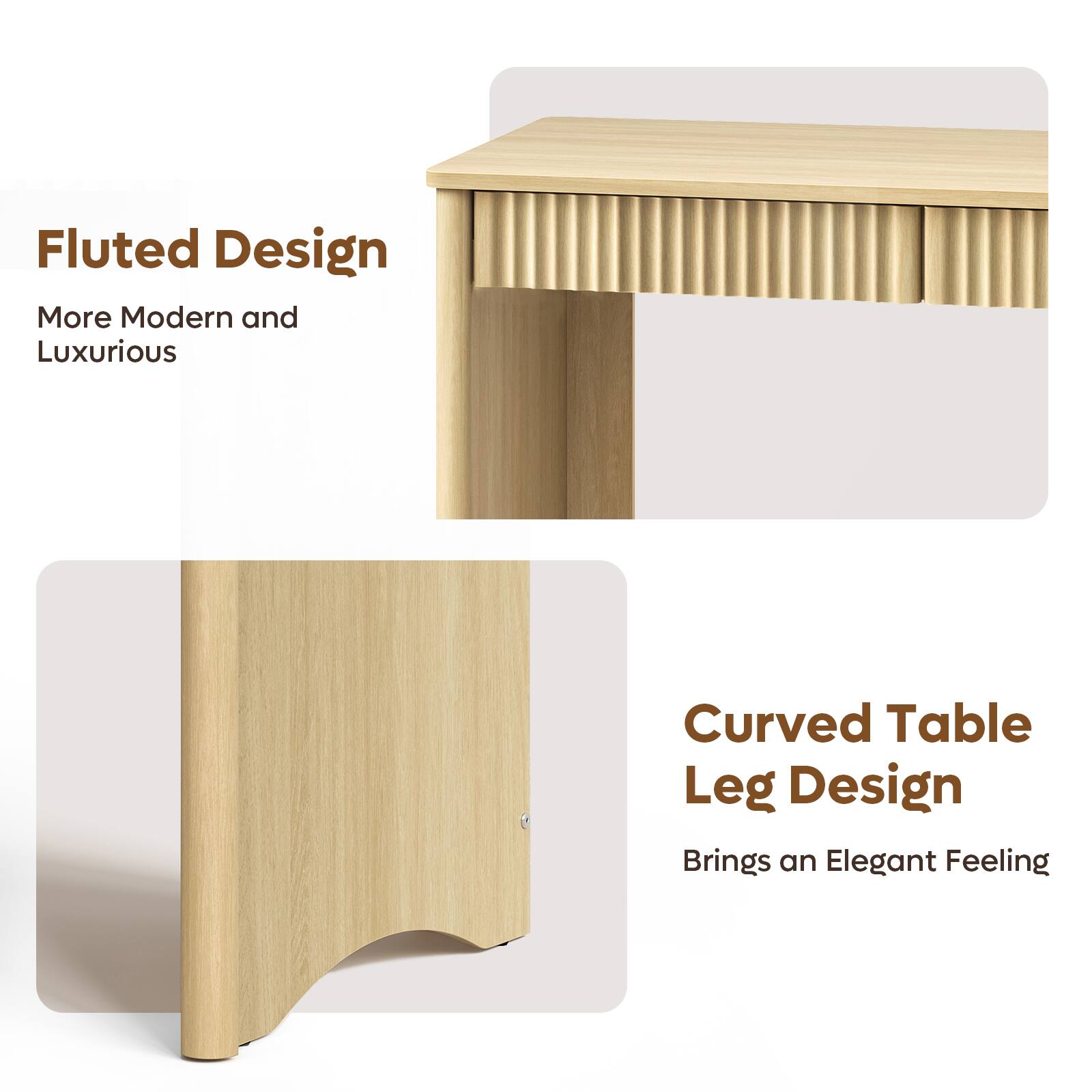 Fluted Design  
More Modern and Luxurious  

Curved Table Leg Design  
Brings an Elegant Feeling