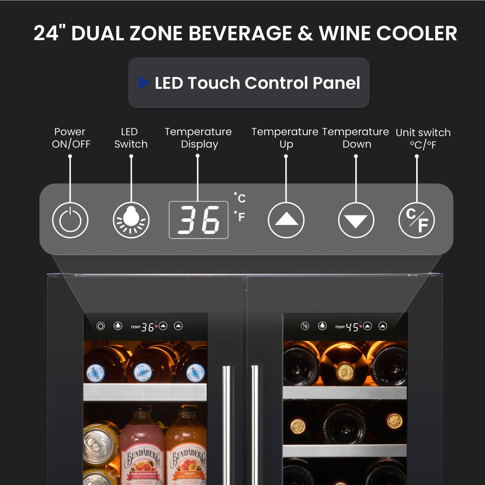 24" DUAL ZONE BEVERAGE & WINE COOLER

LED Touch Control Panel

- Power ON/OFF
- LED Switch
- Temperature Display
- Temperature Up
- Temperature Down
- Unit switch °C/°F

TEMP 36°F

TEMP 45°F