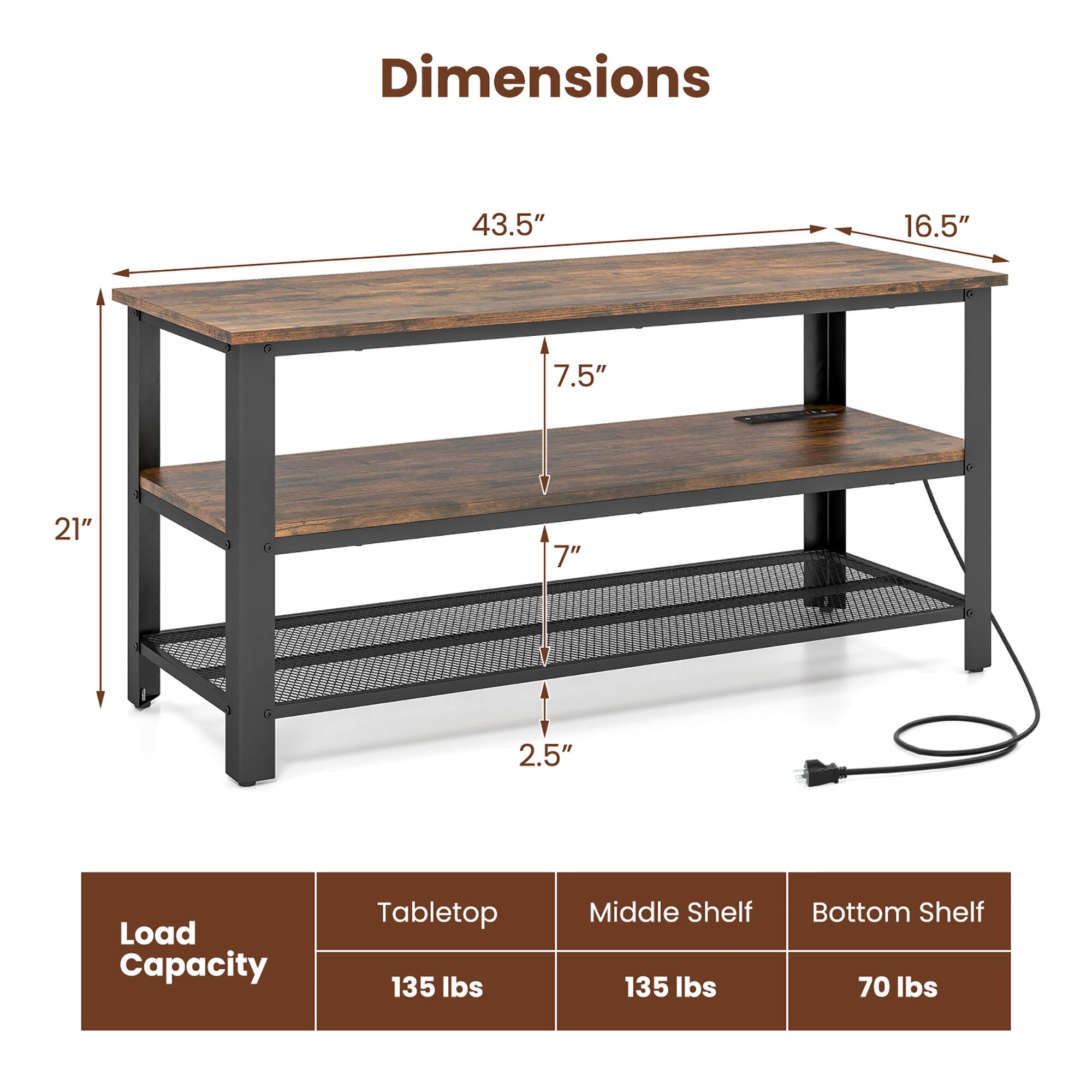 Dimensions: 43.5", 16.5", 7.5", 21", 7", 2.5"

Load Capacity: Tabletop 135 lbs, Middle Shelf 135 lbs, Bottom Shelf 70 lbs