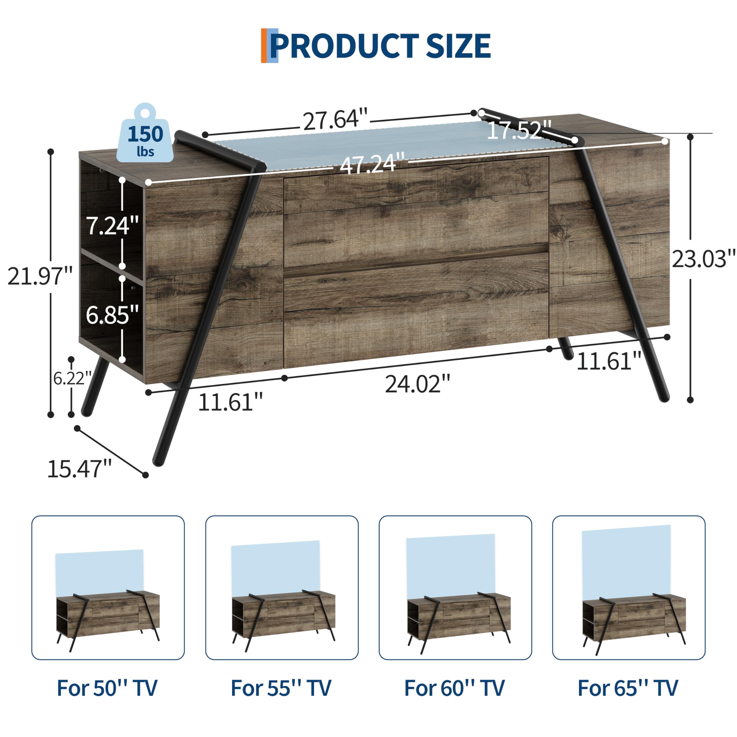 PRODUCT SIZE

150 lbs

- 27.64"
- 47.24"
- 17.52"
- 21.97"
- 6.85"
- 6.22"
- 15.47"
- 23.03"
- 11.61"
- 24.02"
- 11.61"

For 50" TV
For 55" TV
For 60" TV
For 65" TV