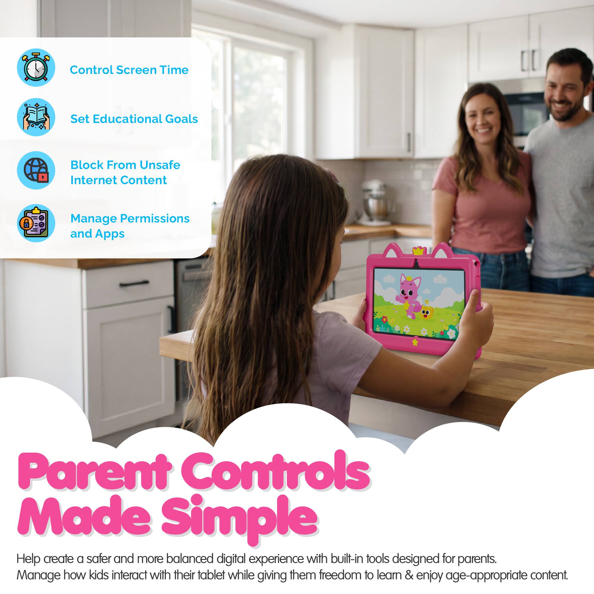Control Screen Time  
Set Educational Goals  
Block From Unsafe Internet Content  
Manage Permissions and Apps  

Parent Controls Made Simple  

Help create a safer and more balanced digital experience with built-in tools designed for parents.  
Manage how kids interact with their tablet while giving them freedom to learn & enjoy age-appropriate content.