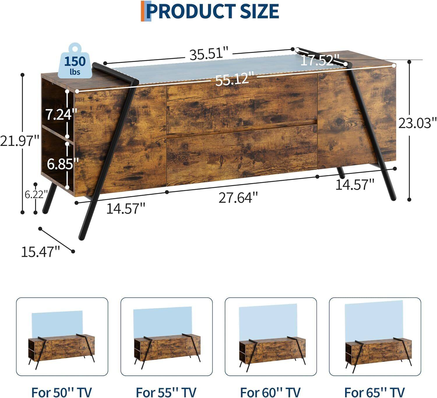 PRODUCT SIZE  
150 lbs  
35.51"  
55.12"  
17.52"  
7.24"  
21.97"  
6.85"  
6.22"  
14.57"  
27.64"  
14.57"  
23.03"  
15.47"  

For 50" TV  
For 55" TV  
For 60" TV  
For 65" TV