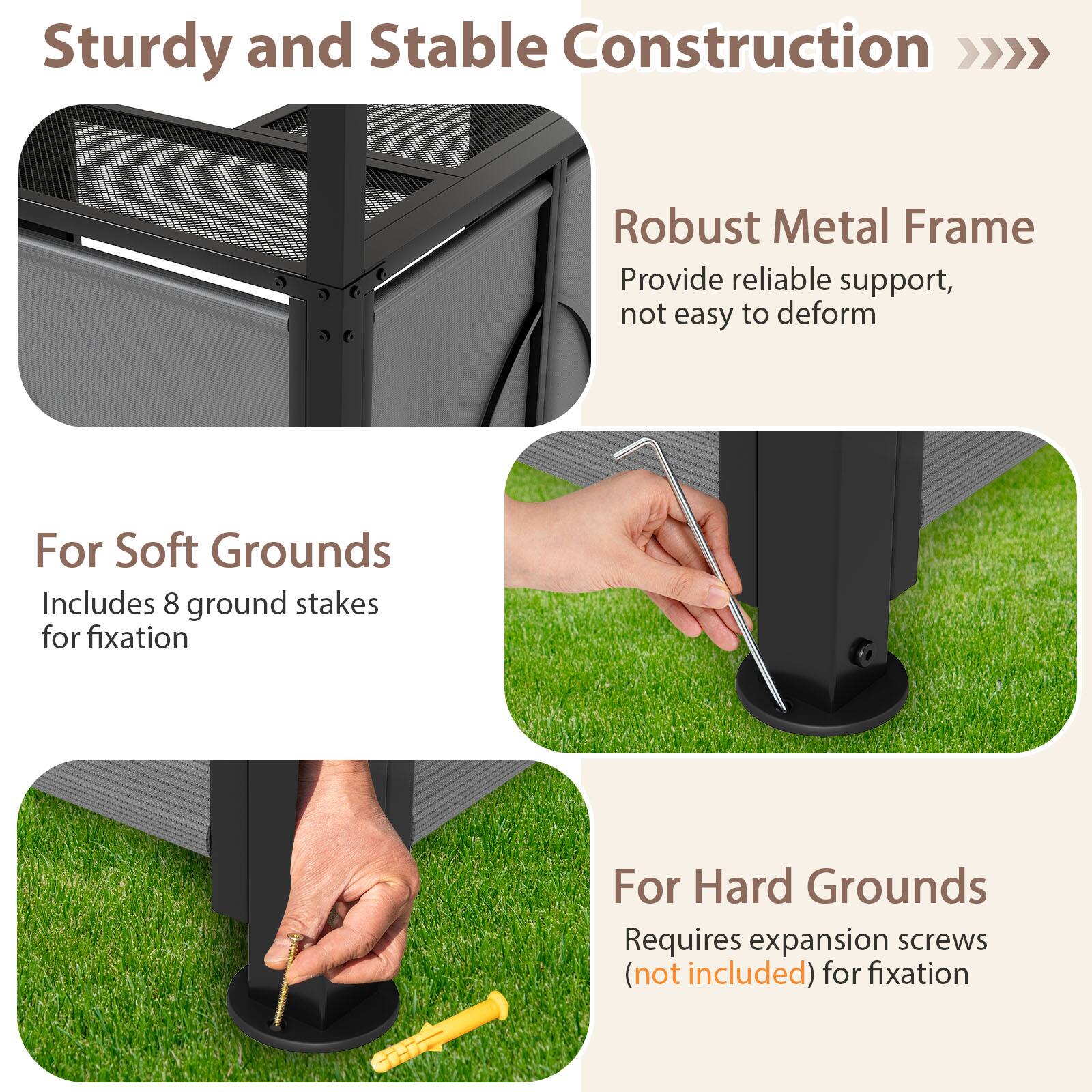 Sturdy and Stable Construction >>> Robust Metal Frame  
Provide reliable support, not easy to deform  

For Soft Grounds  
Includes 8 ground stakes for fixation  

For Hard Grounds  
Requires expansion screws (not included) for fixation