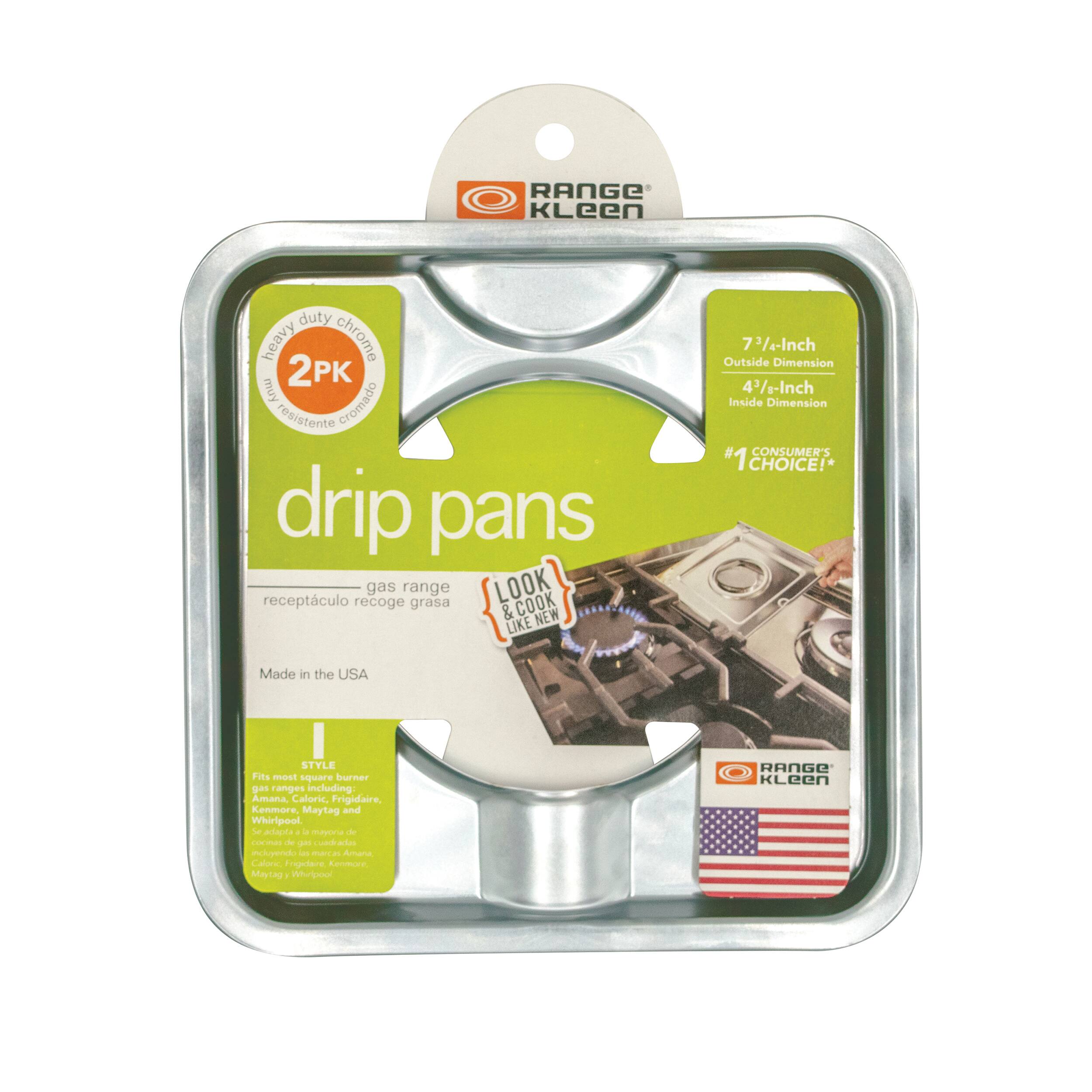 **RANGE Kleen**

**drip pans**

**2PK**

**Heavy duty chrome**

**muy cromado resistente**

**receptáculo recoge grasa**

**gas range**

**LOOK & COOK LIKE NEW**

**7 1/4-Inch Outside Dimension**

**4 1/4-Inch Inside Dimension**

**#1 CONSUMER'S CHOICE!**

**Made in the USA**

**STYLE**

**Fits most square burner gas ranges including:**

- Amana
- Frigidaire
- Kenmore
- Maytag
- Whirlpool

**RANGE Kleen**

**Made in the USA**