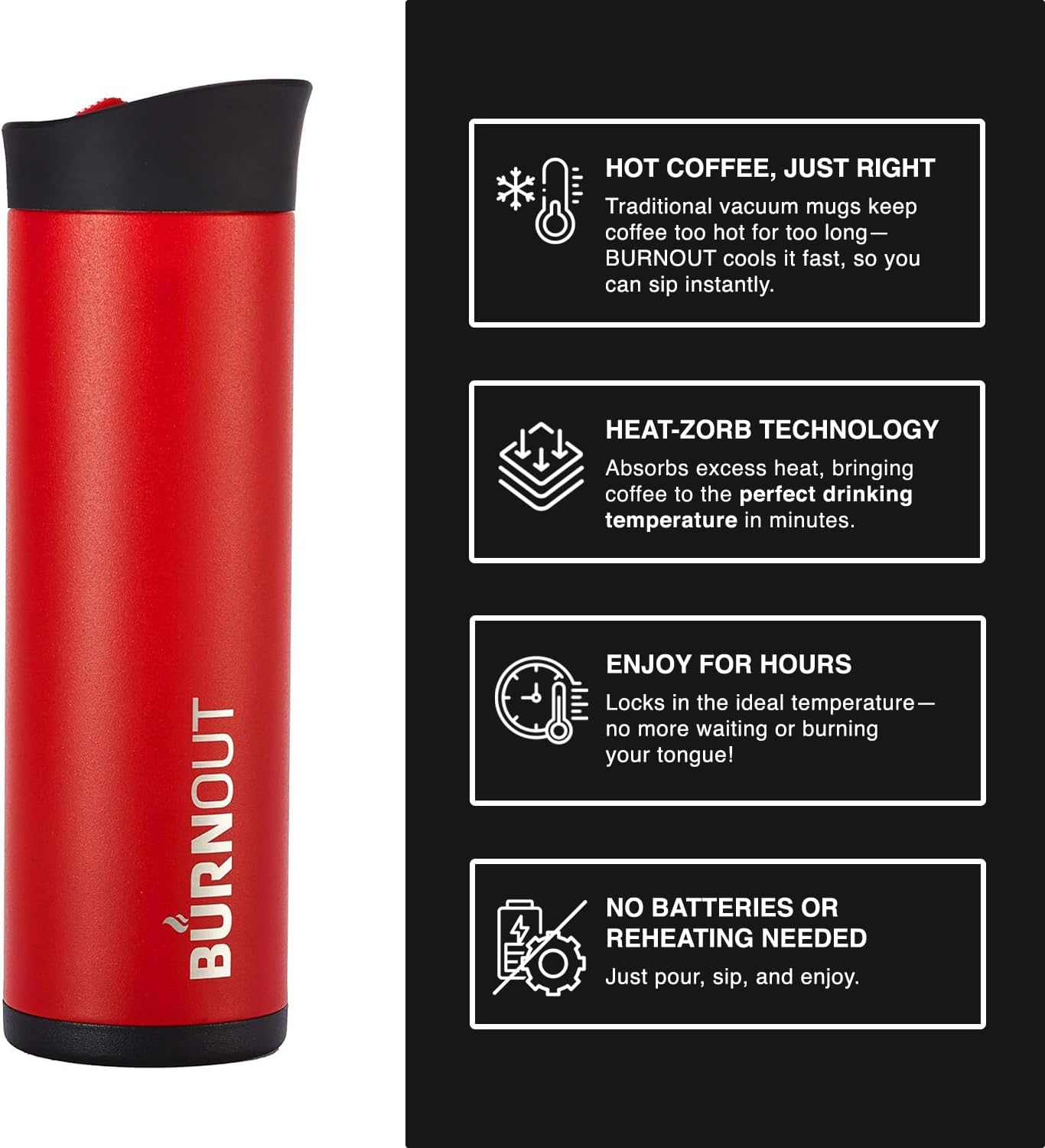 HOT COFFEE, JUST RIGHT  
Traditional vacuum mugs keep coffee too hot for too long—BURNOUT cools it fast, so you can sip instantly.  

HEAT-ZORB TECHNOLOGY  
Absorbs excess heat, bringing coffee to the perfect drinking temperature in minutes.  

ENJOY FOR HOURS  
Locks in the ideal temperature—no more waiting or burning your tongue!  

NO BATTERIES OR REHEATING NEEDED  
Just pour, sip, and enjoy.