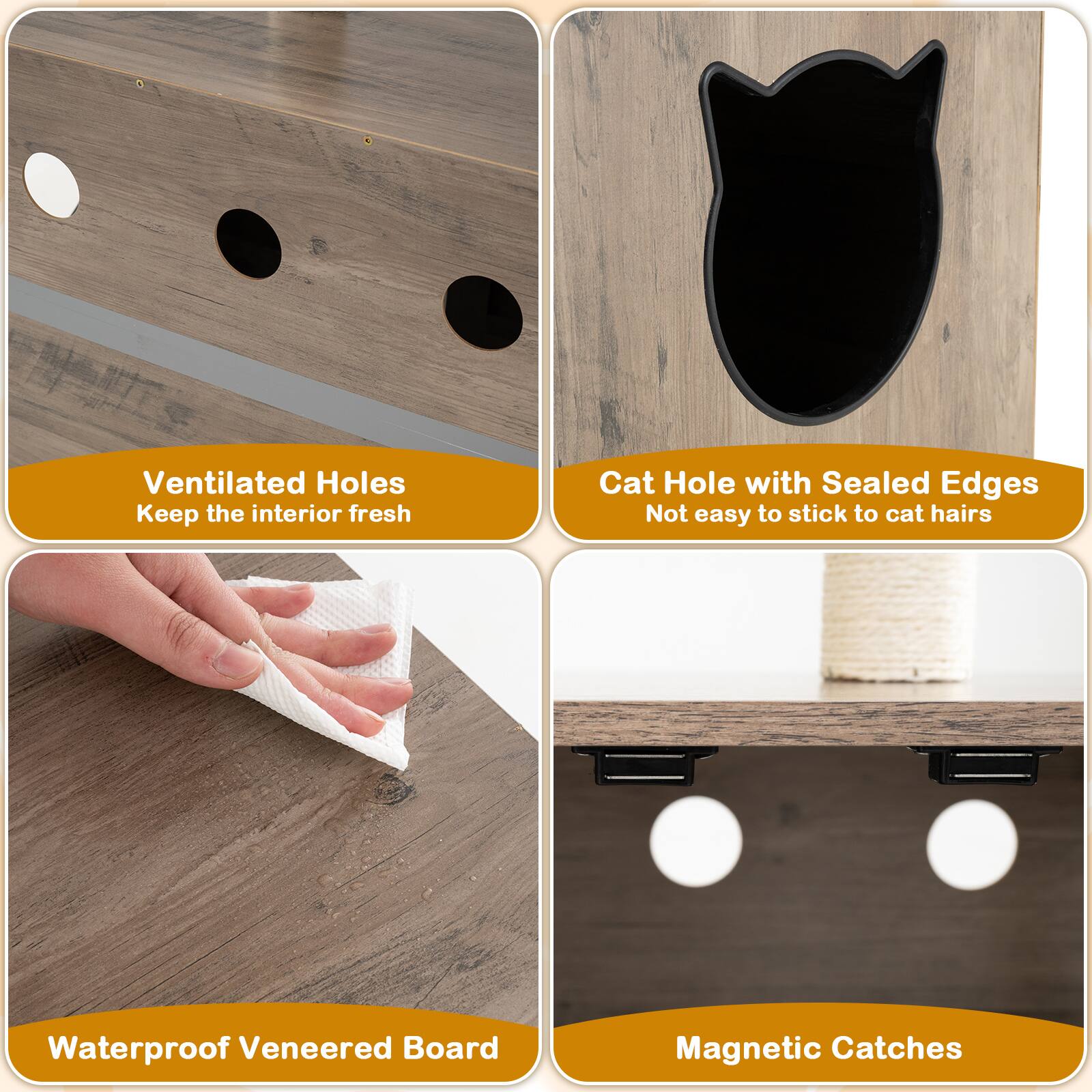 Ventilated Holes  
Keep the interior fresh  

Cat Hole with Sealed Edges  
Not easy to stick to cat hairs  

Waterproof Veneered Board  

Magnetic Catches