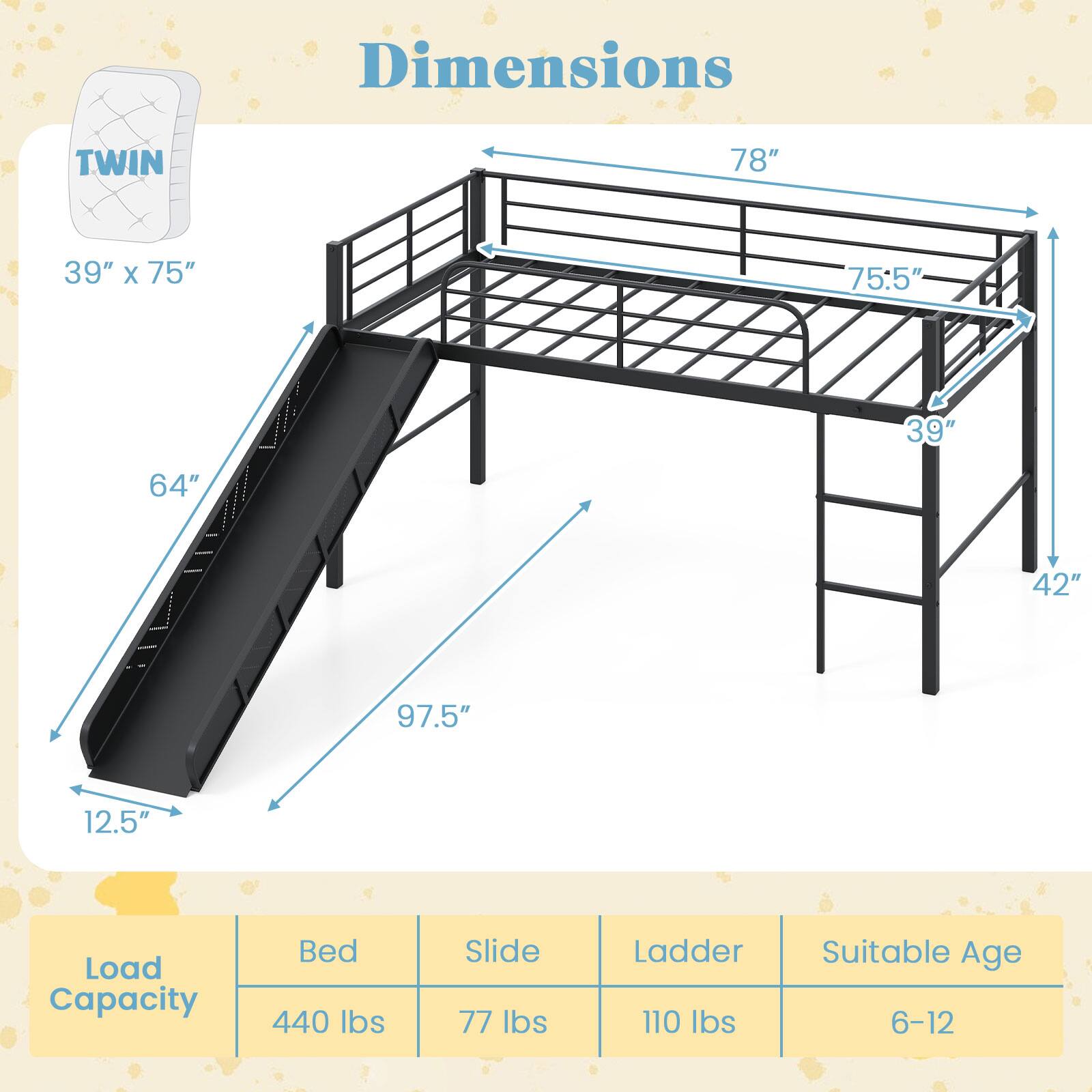 Dimensions  
TWIN  
39" x 75"  
78"  
75.5"  
64"  
97.5"  
12.5"  
42"  

Load Capacity  
Bed: 440 lbs  
Slide: 77 lbs  
Ladder: 110 lbs  
Suitable Age: 6-12