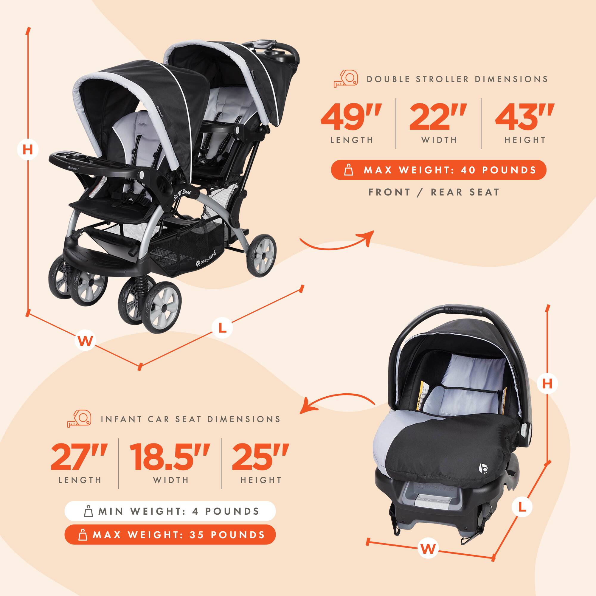 DOUBLE STROLLER DIMENSIONS  
LENGTH: 49"  
WIDTH: 22"  
HEIGHT: 43"  
MAX WEIGHT: 40 POUNDS  
FRONT / REAR SEAT  

INFANT CAR SEAT DIMENSIONS  
LENGTH: 27"  
WIDTH: 18.5"  
HEIGHT: 25"  
MIN WEIGHT: 4 POUNDS  
MAX WEIGHT: 35 POUNDS