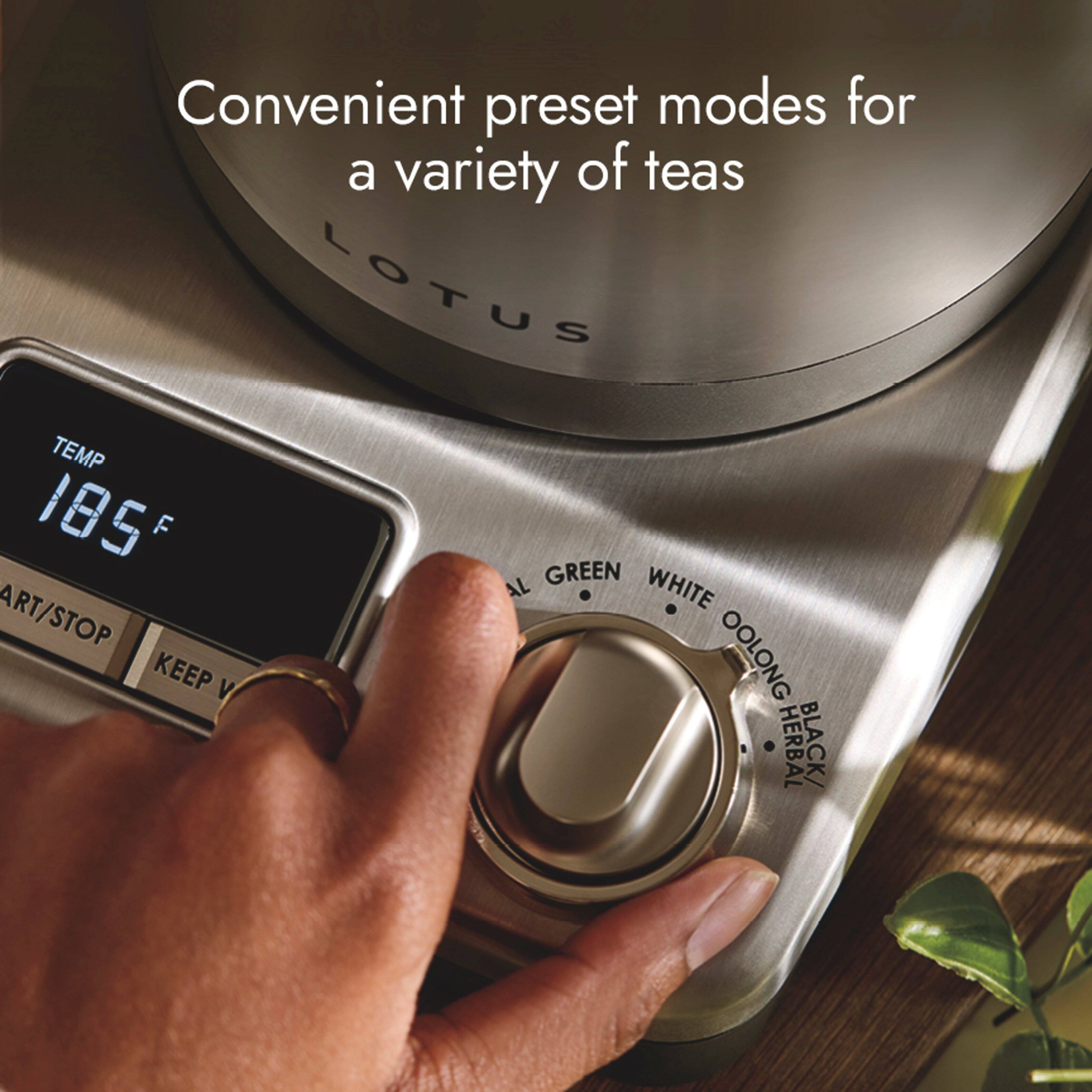 Convenient preset modes for a variety of teas

LOTUS

TEMP 185°F

ART/STOP

KEEP

GREEN

WHITE

OOLONG

HERBAL

BLACK