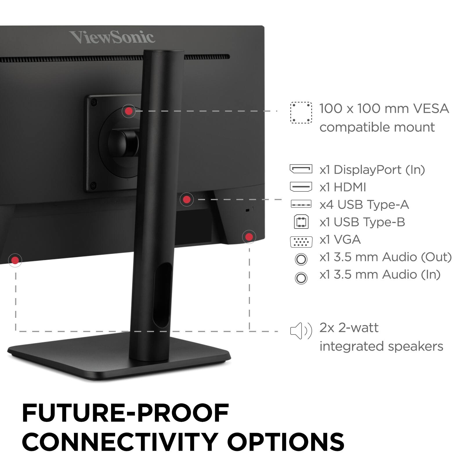 ViewSonic  
100 x 100 mm VESA compatible mount  
x1 DisplayPort (In)  
x1 HDMI  
x4 USB Type-A  
x1 USB Type-B  
x1 VGA  
x1 3.5 mm Audio (Out)  
x1 3.5 mm Audio (In)  
2x 2-watt integrated speakers  

FUTURE-PROOF CONNECTIVITY OPTIONS
