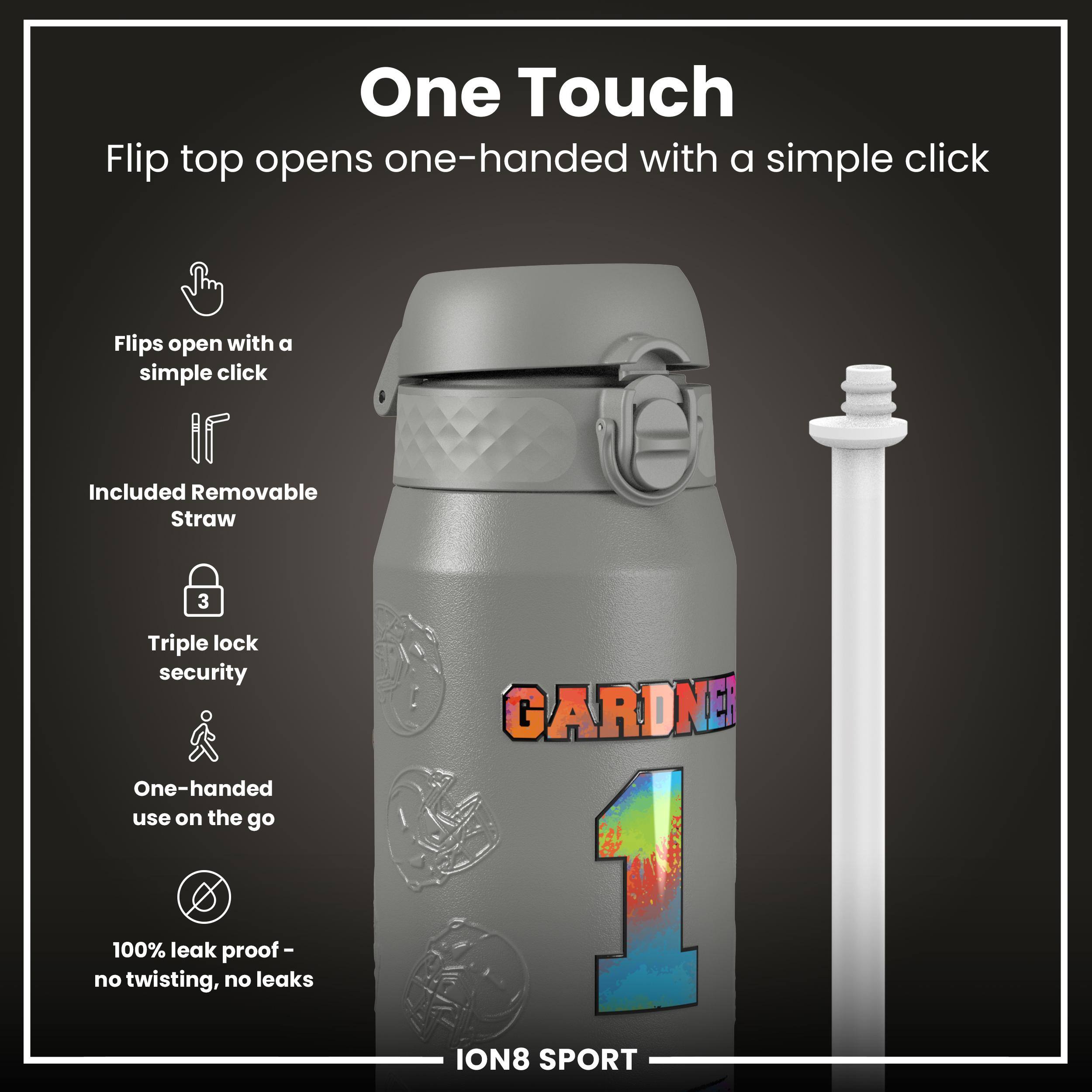 One Touch  
Flip top opens one-handed with a simple click  

- Flips open with a simple click  
- Included Removable Straw  
- Triple lock security  
- One-handed use on the go  
- 100% leak proof - no twisting, no leaks  

GARDNER  
ION8 SPORT