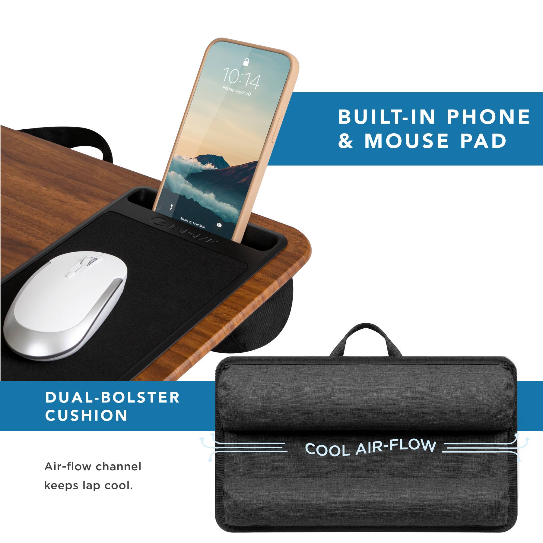 10:14 Friday April 20

BUILT-IN PHONE & MOUSE PAD

DUAL-BOLSTER CUSHION

Air-flow channel keeps lap cool.

COOL AIR-FLOW