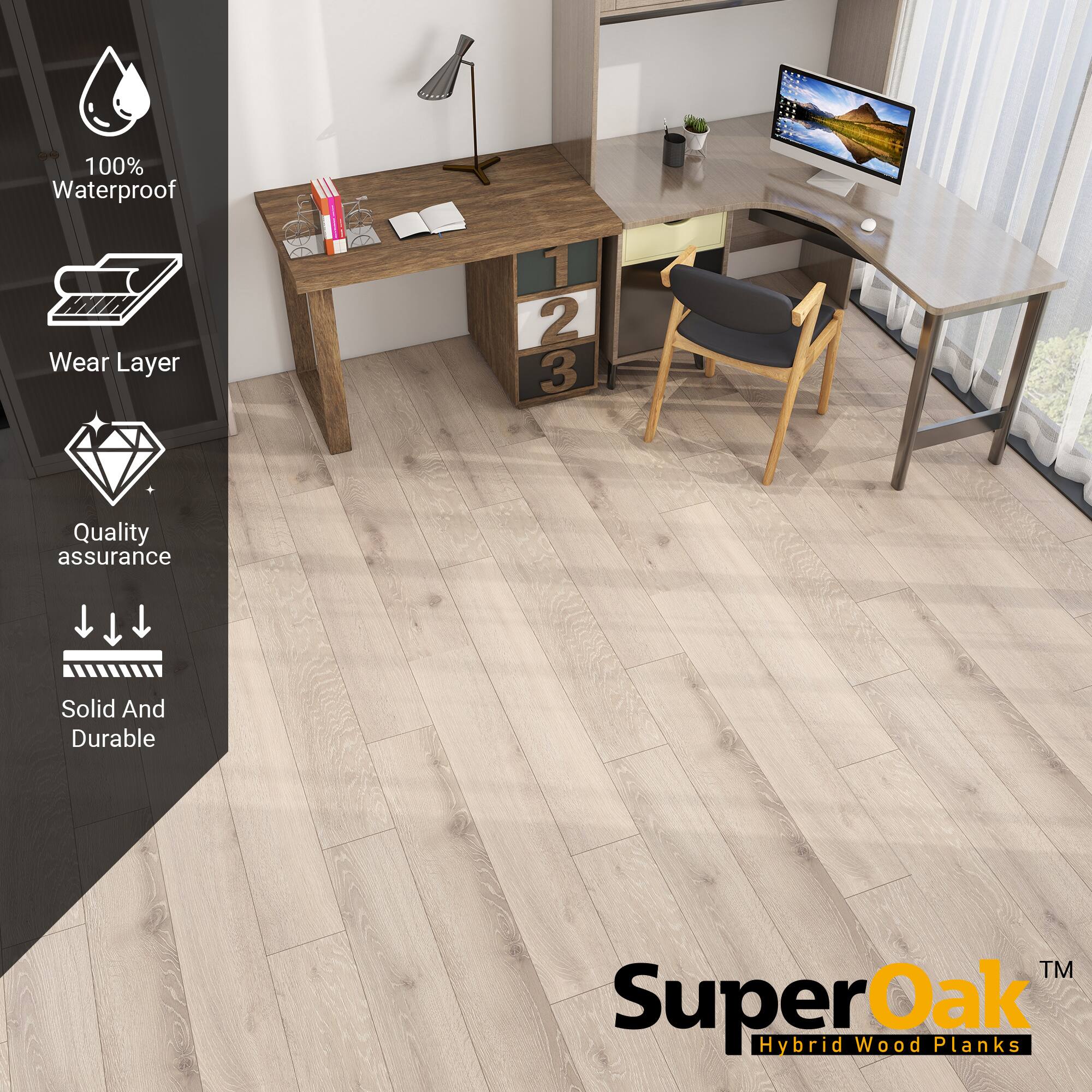 100% Waterproof  
Wear Layer  
Quality assurance  
Solid And Durable  

SuperOak™ Hybrid Wood Planks