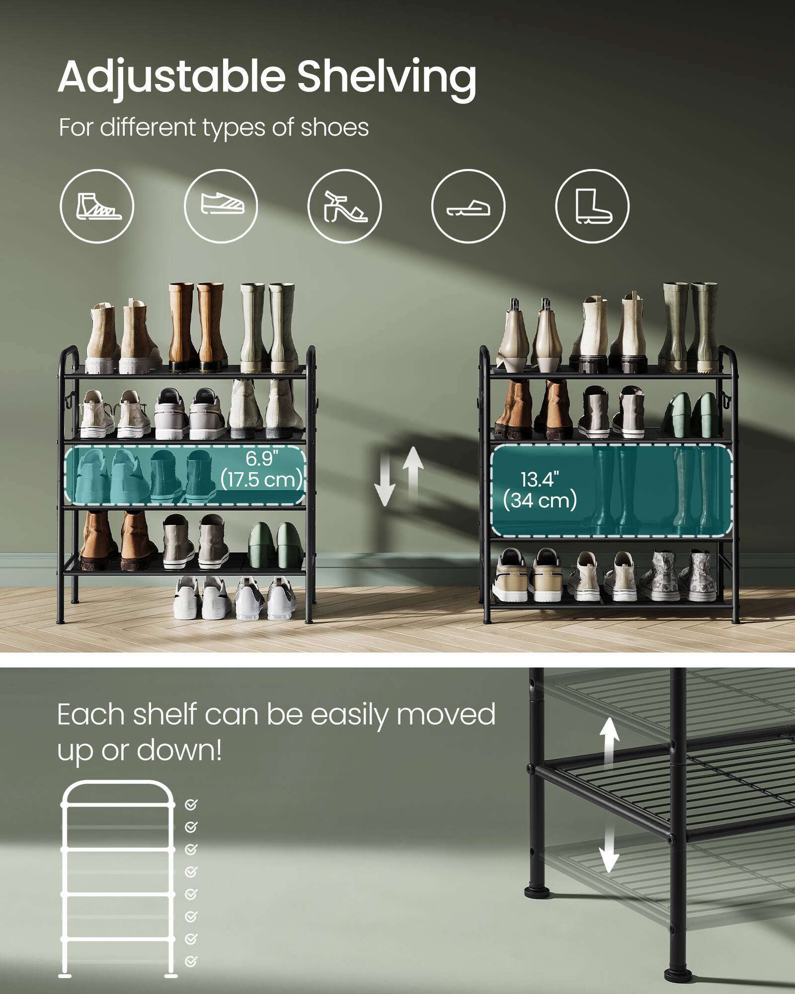 Adjustable Shelving  
For different types of shoes  

6.9" (17.5 cm)  
13.4" (34 cm)  

Each shelf can be easily moved up or down!