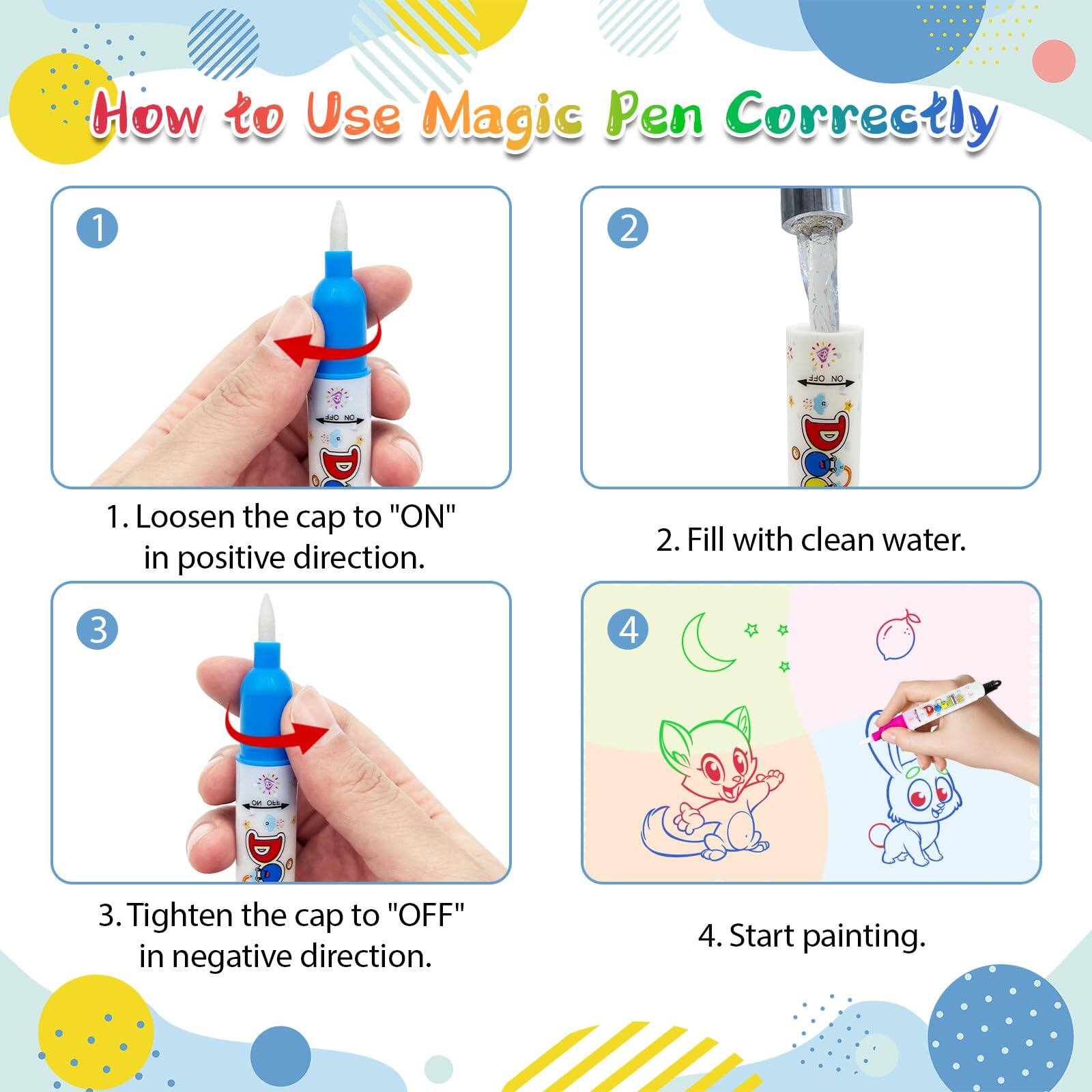 How to Use Magic Pen Correctly

1. Loosen the cap to "ON" in positive direction.
2. Fill with clean water.
3. Tighten the cap to "OFF" in negative direction.
4. Start painting.