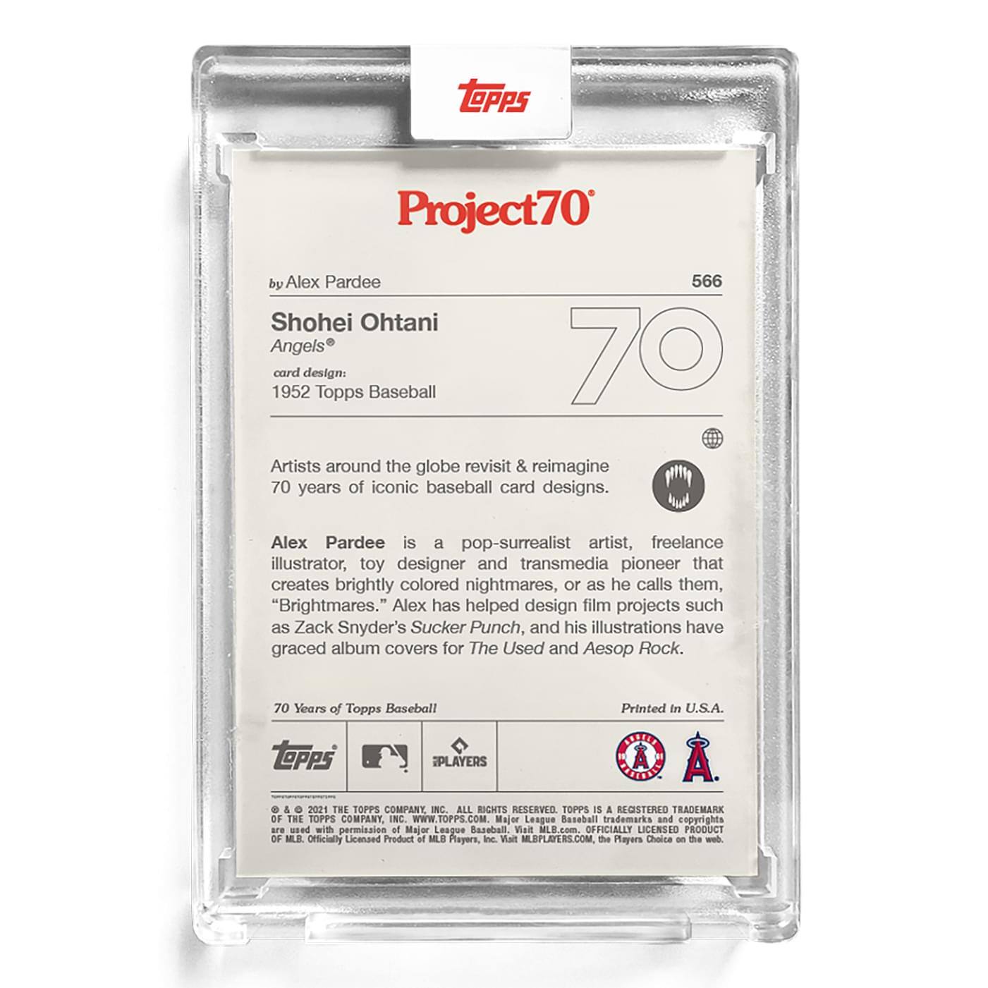 **Project70**

**by Alex Pardee**

**Shohei Ohtani**  
**Angels®**

**card design:**  
**1952 Topps Baseball**

Artists around the globe revisit & reimagine 70 years of iconic baseball card designs.

Alex Pardee is a pop-surrealist artist, freelance illustrator, toy designer and transmedia pioneer that creates brightly colored nightmares, or as he calls them, "Brightmares." Alex has helped design film projects such as Zack Snyder's Sucker Punch, and his illustrations have graced album covers for The Used and Aesop Rock.

70 Years of Topps Baseball  
Printed in U.S.A.

---

**Topps**  
**566**

**70**

**© & ™ 2021 THE TOPPS COMPANY, INC. ALL RIGHTS RESERVED. TOPPS IS A REGISTERED TRADEMARK OF THE TOPPS COMPANY, INC. WWW.TOPPS.COM**

**Major League Baseball trademarks and copyrights are used with permission of Major League Baseball.**  
**Officially Licensed Product of MLB Players, Inc. Visit MLBPLAYERS.COM. The Players Choice on the web.**

**© & ™ 2021 THE TOPPS COMPANY,