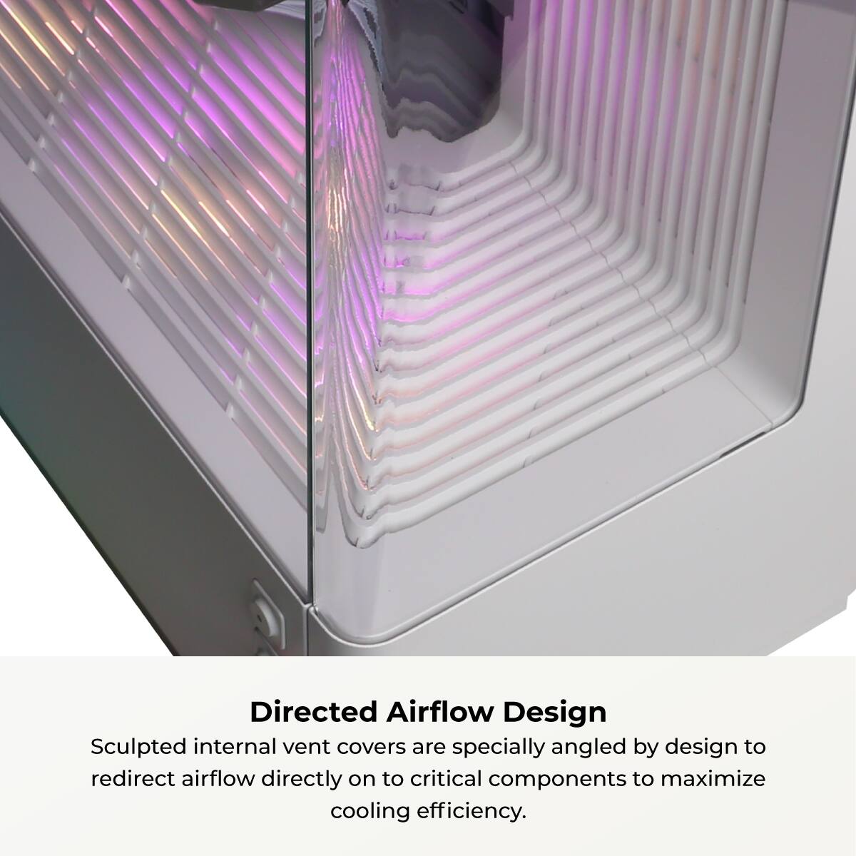 Directed Airflow Design

Sculpted internal vent covers are specially angled by design to redirect airflow directly on to critical components to maximize cooling efficiency.