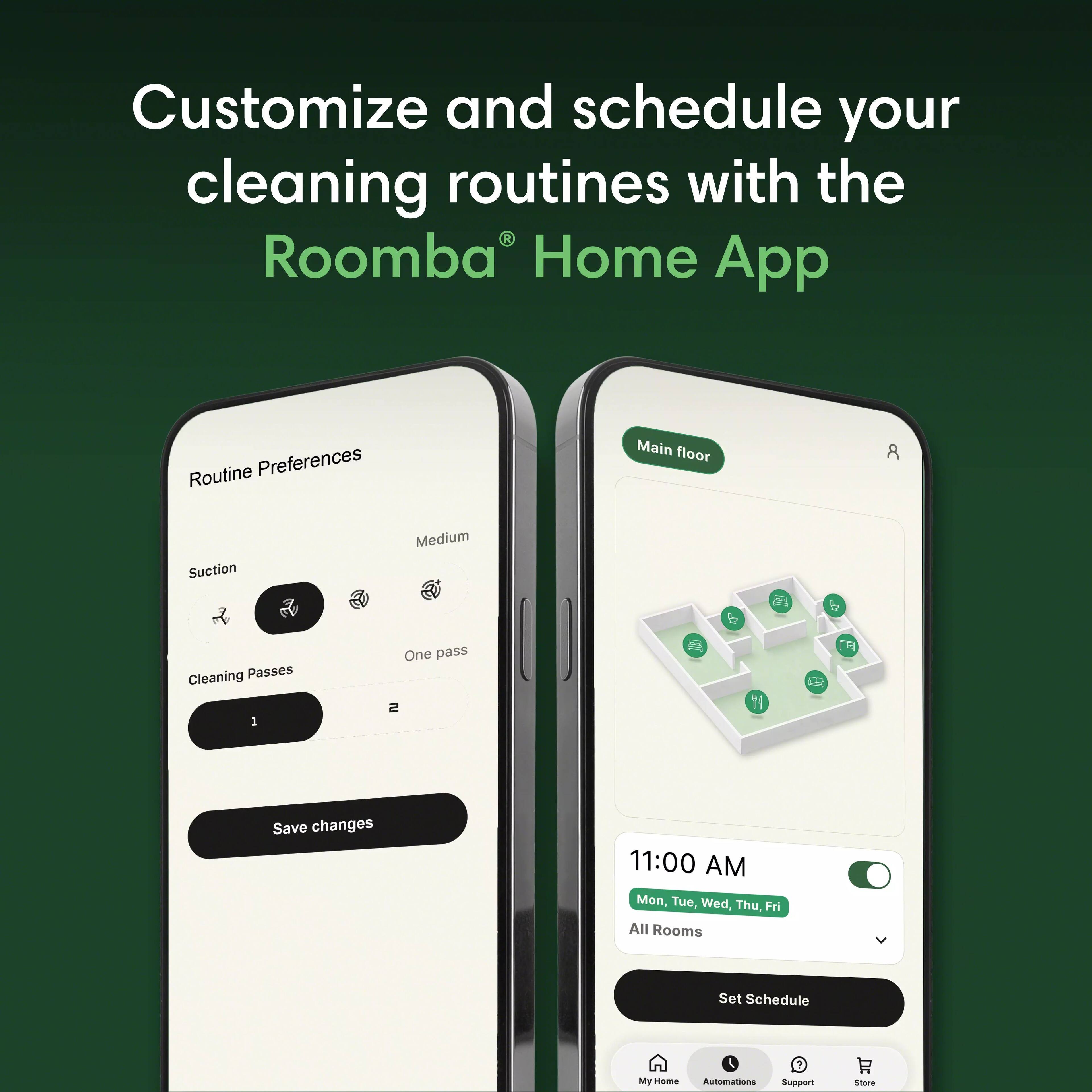 Customize and schedule your cleaning routines with the Roomba Home App

Routine Preferences
Main floor
Suction
Medium
Cleaning Passes 1
One pass 2
Save changes

11:00 AM Mon, Tue, Wed, Thu, Fri All Rooms
Set Schedule

My Home
Automations
Support
Store