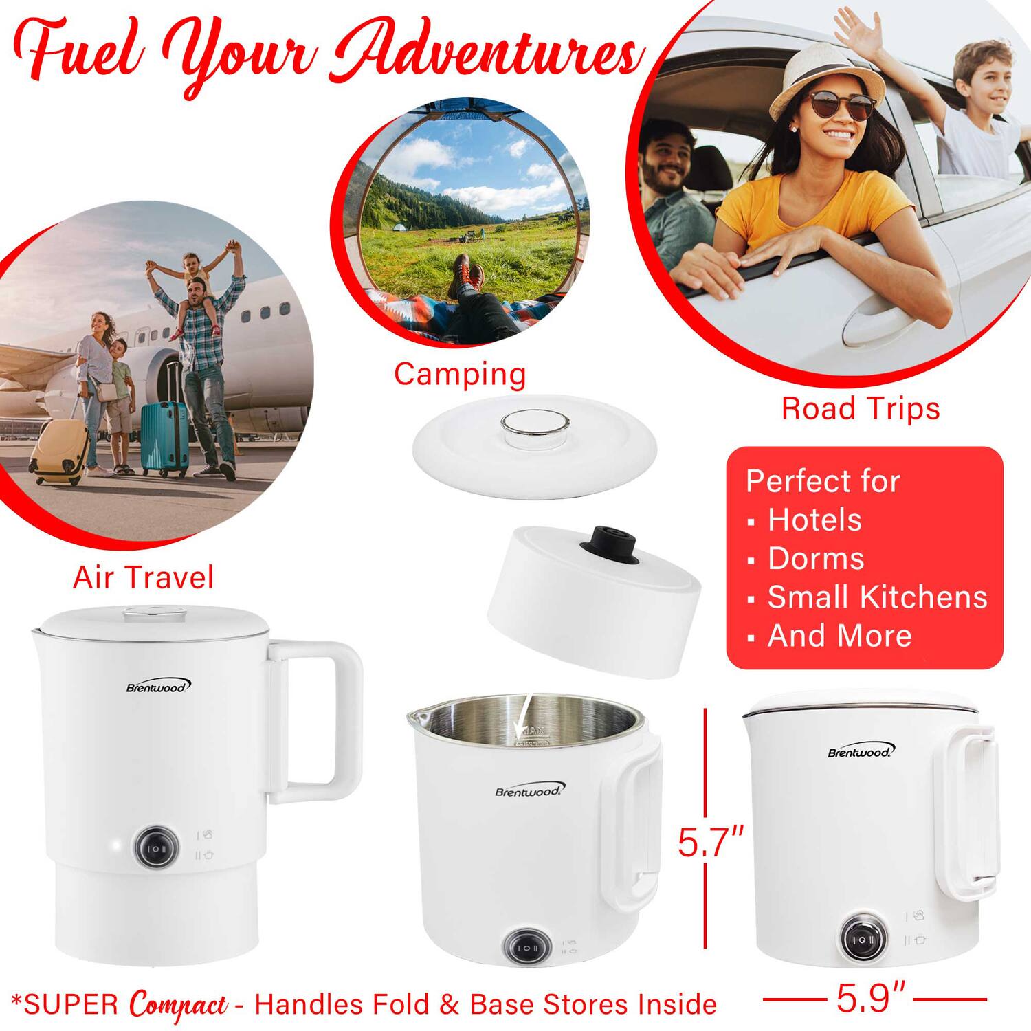 Fuel Your Adventures

Camping  
Air Travel  
Road Trips  

Perfect for  
- Hotels  
- Dorms  
- Small Kitchens  
- And More  

Brentwood  

*SUPER Compact - Handles Fold & Base Stores Inside  

5.7"  
5.9"