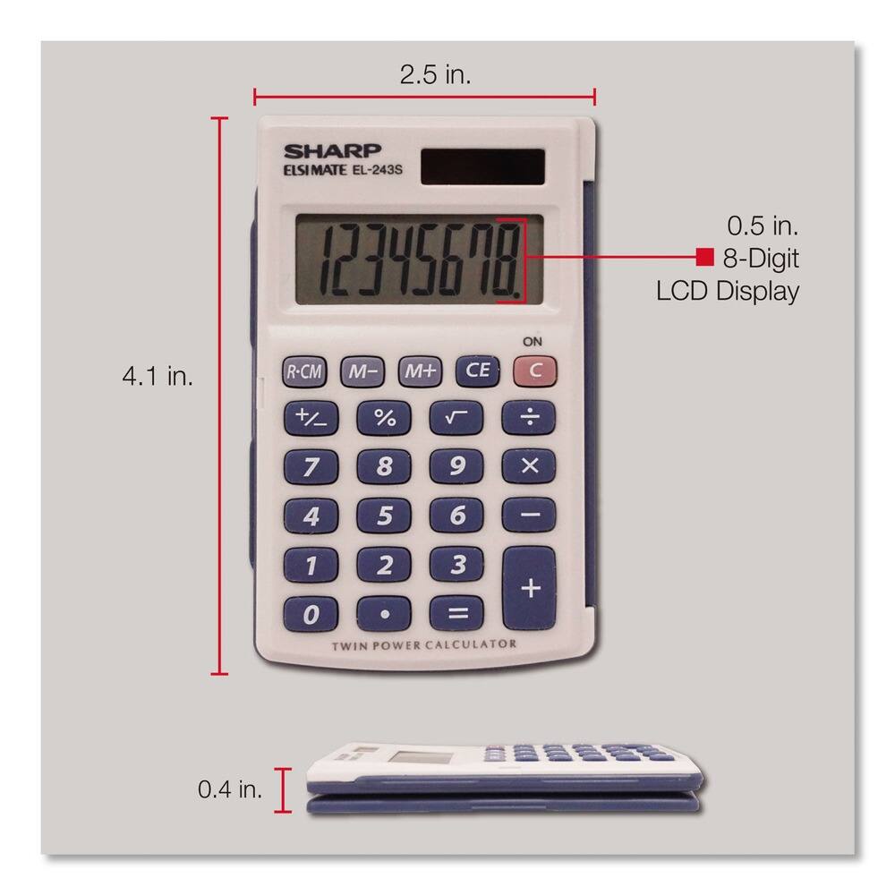 2.5 in.  
SHARP ELSIMATE EL-243S  
12345678  
ON  
0.5 in.  
8-Digit LCD Display  
4.1 in.  
R-CM M- M+ CE C +/ % 7 8 9 X 4 5 6 - 1 2 3 + 0 =  
TWIN POWER CALCULATOR  
0.4 in.