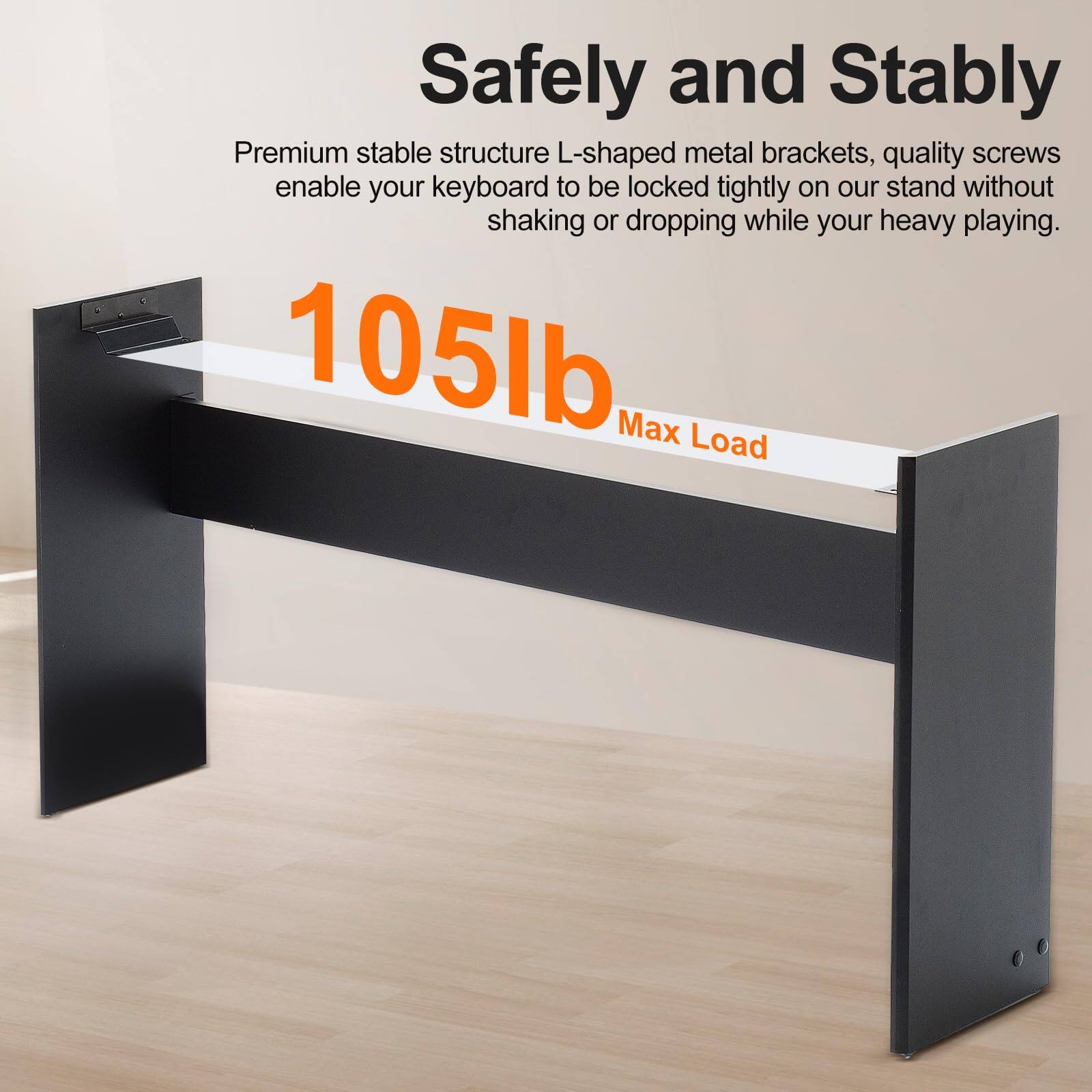 Safely and Stably

Premium stable structure L-shaped metal brackets, quality screws enable your keyboard to be locked tightly on our stand without shaking or dropping while your heavy playing.

105lb Max Load