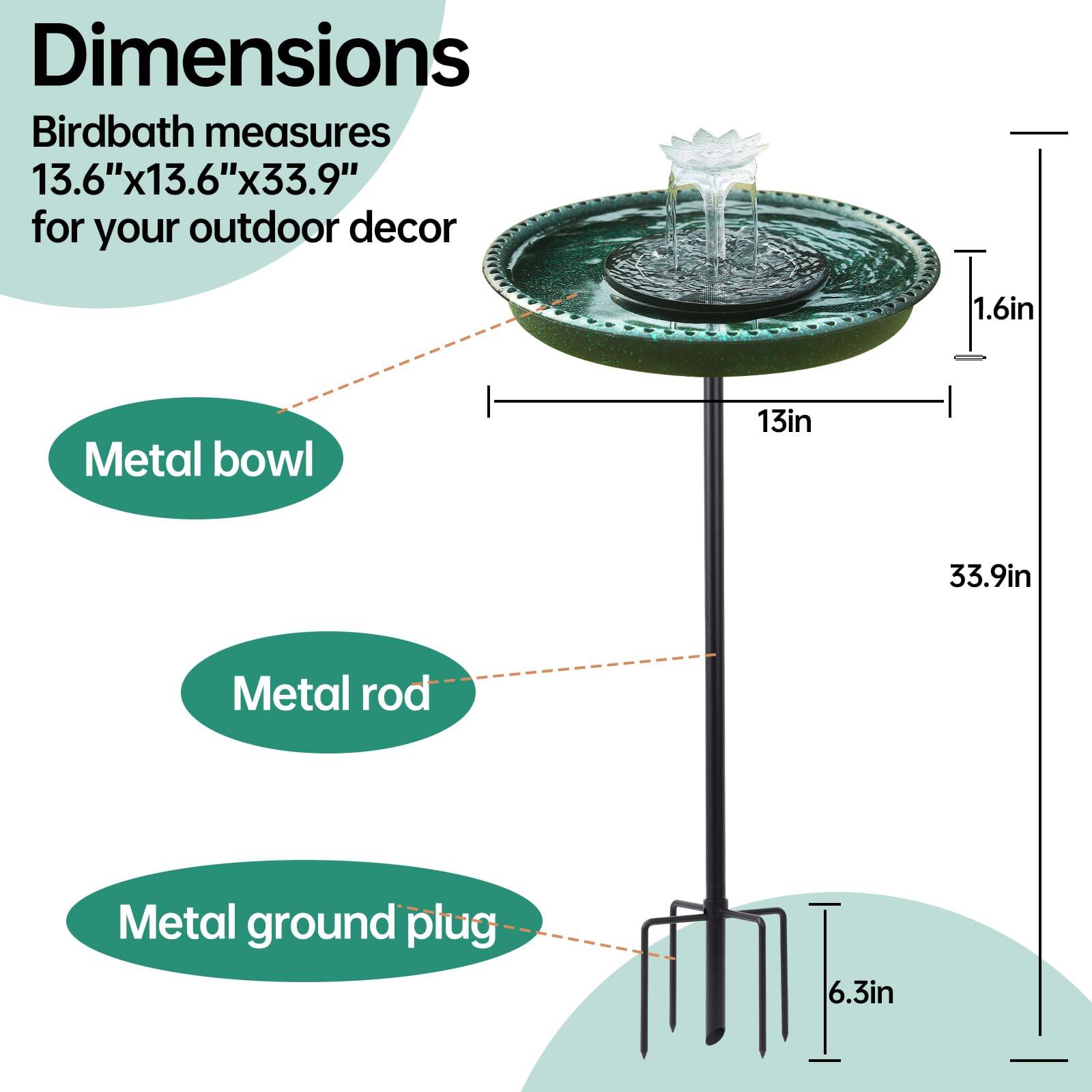 Dimensions  
Birdbath measures 13.6"x13.6"x33.9" for your outdoor decor  

- Metal bowl: 1.6in  
- Metal rod: 13in  
- Metal ground plug: 6.3in