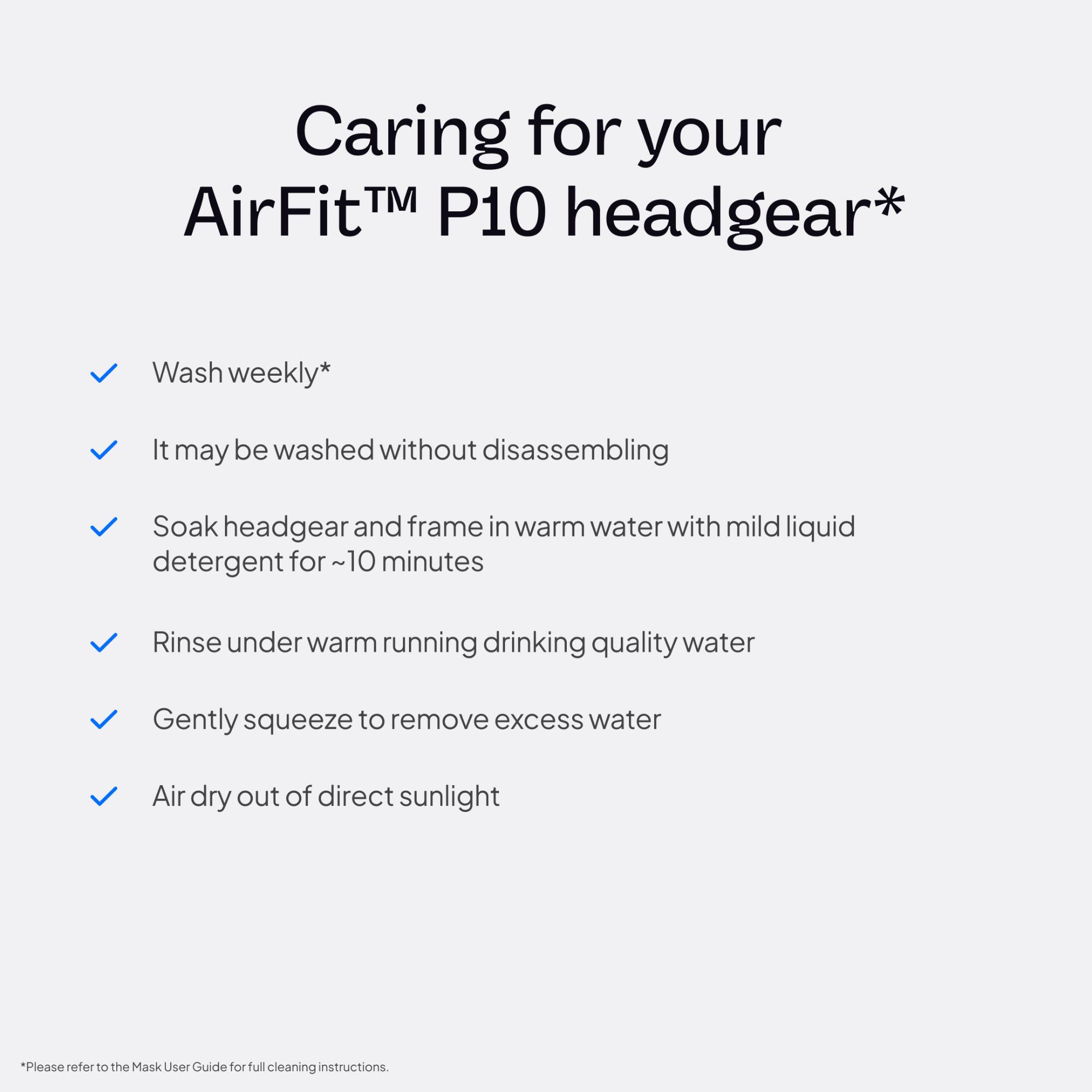 Caring for your AirFit™ P10 headgear*

- Wash weekly*
- It may be washed without disassembling
- Soak headgear and frame in warm water with mild liquid detergent for ~10 minutes
- Rinse under warm running drinking quality water
- Gently squeeze to remove excess water
- Air dry out of direct sunlight

*Please refer to the Mask User Guide for full cleaning instructions.