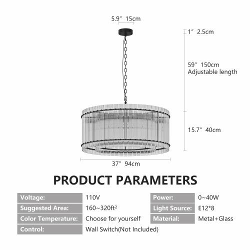 5.9" 15cm  
1" 2.5cm  
59" 150cm Adjustable length  
15.7" 40cm  
37" 94cm  

PRODUCT PARAMETERS  
Voltage: 110V  
Power: 0~40W  
Suggested Area: 160~320ft²  
Light Source: E12*8  
Color Temperature: Choose for yourself  
Material: Metal + Glass  
Control: Wall Switch (Not Included)