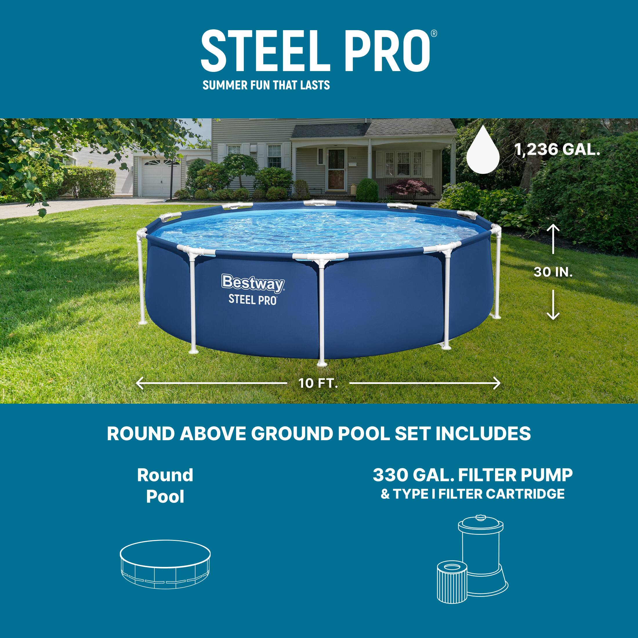 STEEL PRO  
SUMMER FUN THAT LASTS  

1,236 GAL.  
30 IN.  
10 FT.  

Bestway STEEL PRO 30 IN. 10 FT. ROUND ABOVE GROUND POOL SET INCLUDES  
Round Pool  
330 GAL. FILTER PUMP & TYPE I FILTER CARTRIDGE