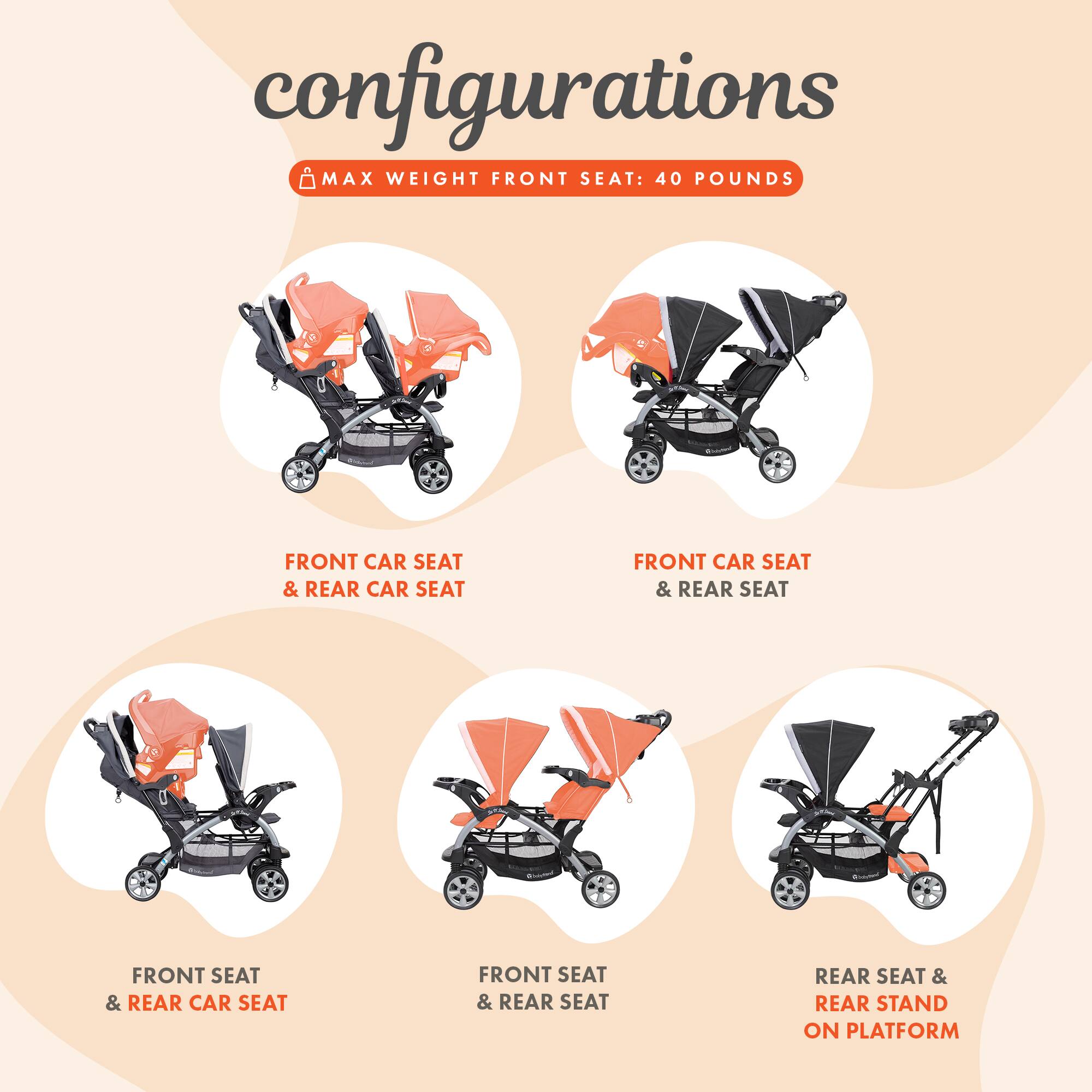 configurations  
MAX WEIGHT FRONT SEAT: 40 POUNDS  

FRONT CAR SEAT & REAR CAR SEAT  
FRONT CAR SEAT & REAR SEAT  
FRONT SEAT & REAR CAR SEAT  
FRONT SEAT & REAR SEAT  
REAR SEAT & REAR STAND ON PLATFORM
