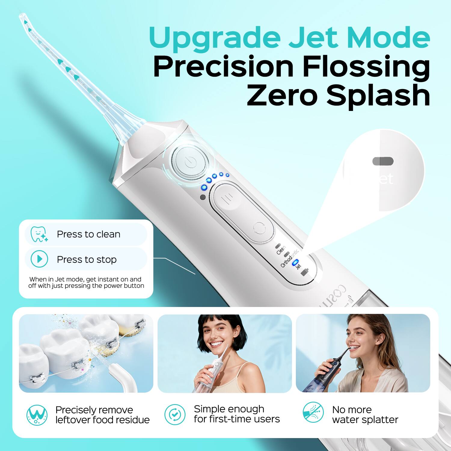 Upgrade Jet Mode Precision Flossing Zero Splash

- Press to clean
- Press to stop
- When in Jet mode, get instant on and off with just pressing the power button

- Precisely remove leftover food residue
- Simple enough for first-time users
- No more water splatter