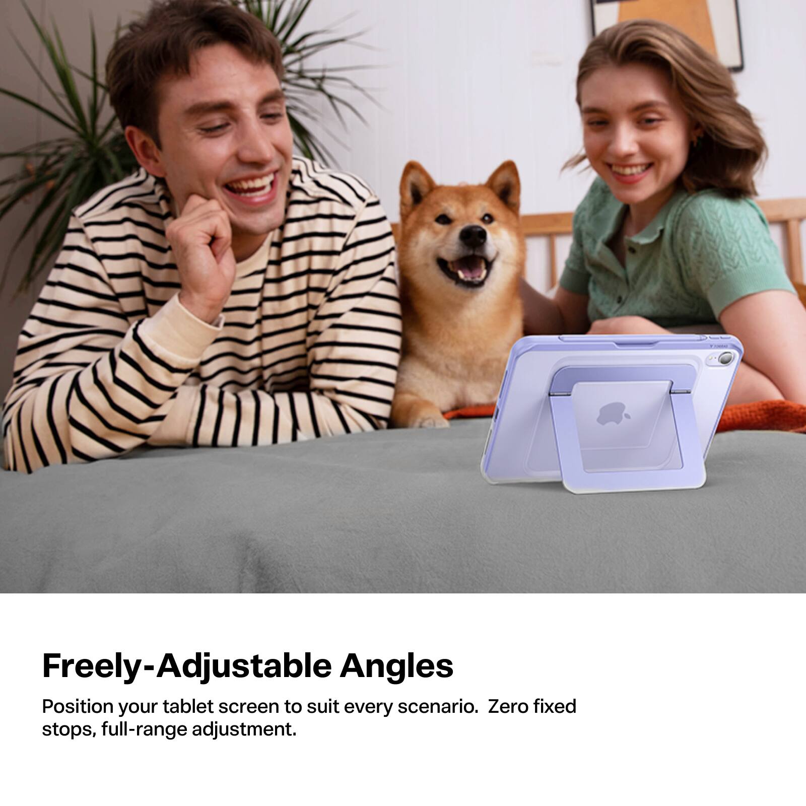 Freely-Adjustable Angles  
Position your tablet screen to suit every scenario. Zero fixed stops, full-range adjustment.