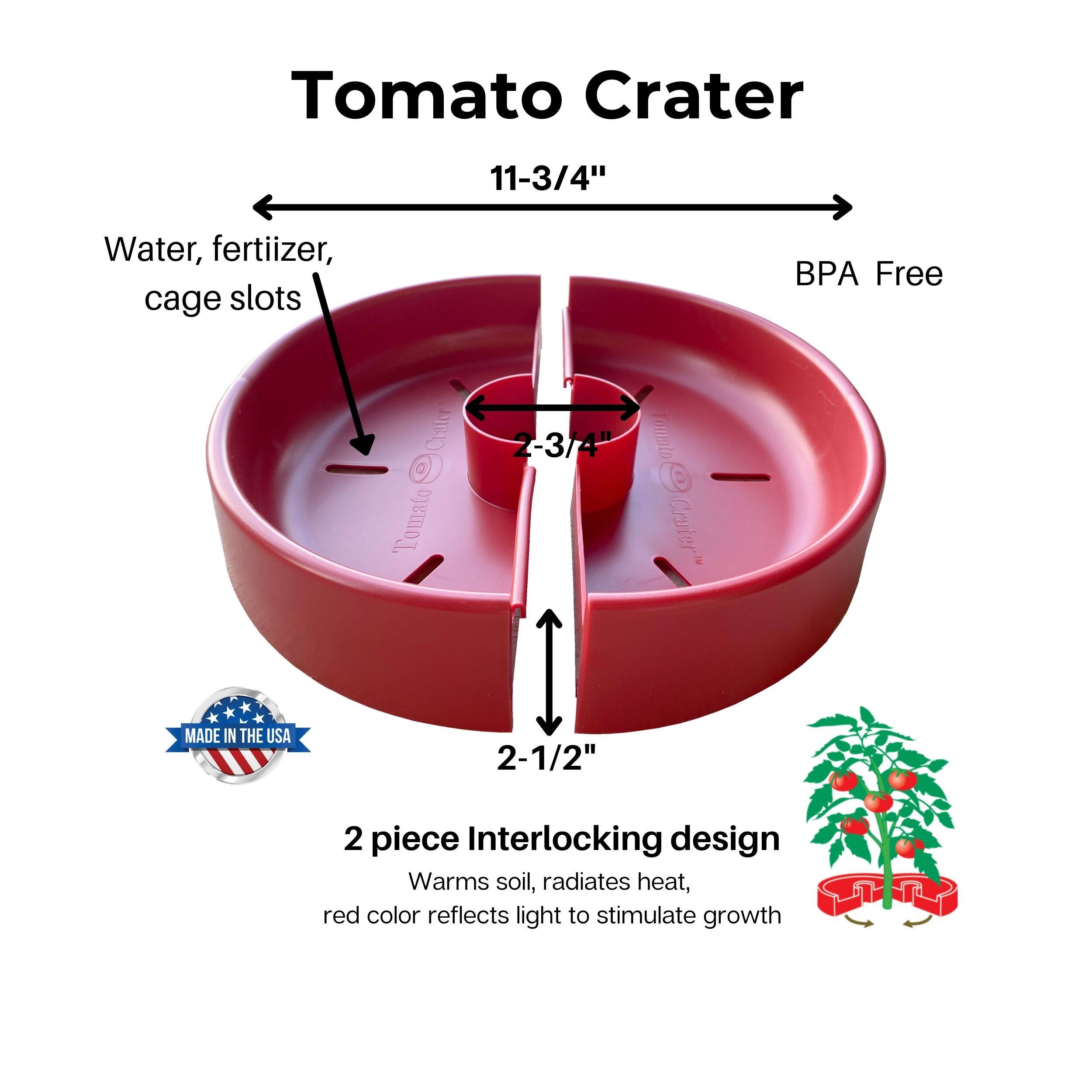 Tomato Crater

11-3/4"  
Water, fertilizer, cage slots  
BPA Free  
2-3/4"  
2-1/2"  
MADE IN THE USA  

2 piece Interlocking design  
Warms soil, radiates heat, red color reflects light to stimulate growth