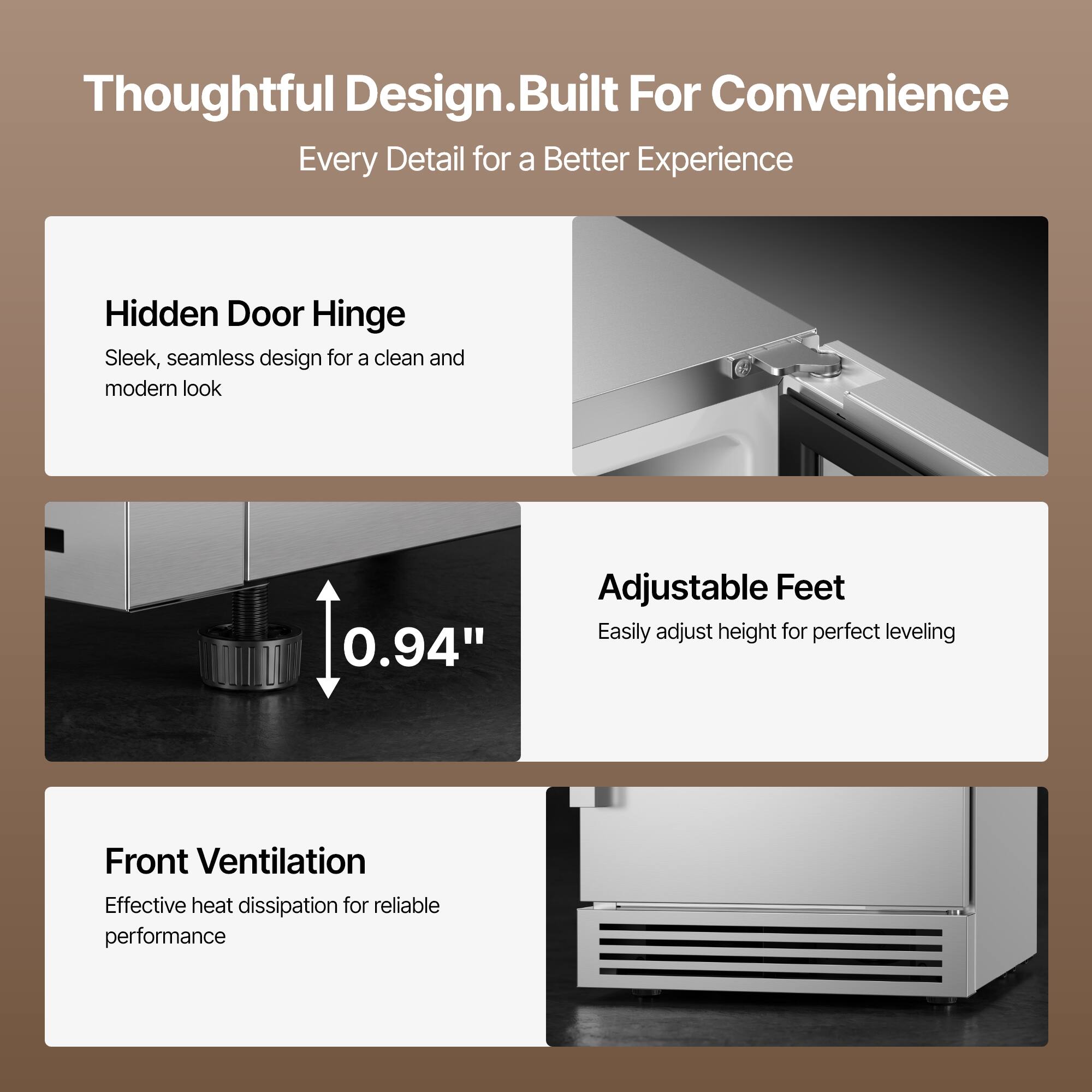 Thoughtful Design. Built For Convenience  
Every Detail for a Better Experience

Hidden Door Hinge  
Sleek, seamless design for a clean and modern look

Adjustable Feet  
Easily adjust height for perfect leveling

Front Ventilation  
Effective heat dissipation for reliable performance